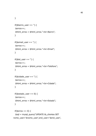 46

 }


 if($bairro_user == '') {
 $erros++;
 $html_erros = $html_erros."<br>Bairro";
 }


 if($email_user == '') {
 $erros++;
 $html_erros = $html_erros."<br>Email";
 }


 if($tel_user == '') {
 $erros++;
 $html_erros = $html_erros."<br>Telefone";
 }


 if($cidade_user == '') {
 $erros++;
 $html_erros = $html_erros."<br>Cidade";
 }


 if($estado_user == 0) {
 $erros++;
 $html_erros = $html_erros."<br>Estado";
 }


 if($erros == 0) {
 $sql = mysql_query("UPDATE tb_clientes SET
nome_user='$nome_user',end_user='$end_user',
 