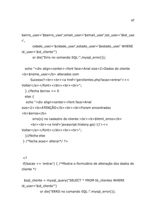 47



bairro_user='$bairro_user',email_user='$email_user',tel_user='$tel_use
r',
         cidade_user='$cidade_user',estado_user='$estado_user' WHERE
id_user='$id_cliente'")
         or die("Erro no comando SQL:".mysql_error());


  echo "<div align=center><font face=Arial size=2>Dados do cliente
<b>$nome_user</b> alterados com
        Sucesso!!<br><br><a href='gerclientes.php?acao=entrar'><<
Voltar</a></font></div><br><br>";
  } //fecha $erros == 0
  else {
      echo "<div align=center><font face=Arial
size=2><b>ATENÇÃO</b><br><br>Foram encontrados
<b>$erros</b>
         erro(s) no cadastro do cliente:<br><b>$html_erros</b>
        <br><br><a href='javascript:history.go(-1)'><<
Voltar</a></font></div><br><br>";
  }//fecha else
} /*fecha acao= alterar*/ ?>




<?
if($acao == 'entrar') { /*Mostra o formulário de alteração dos dados do
cliente */


 $sql_cliente = mysql_query("SELECT * FROM tb_clientes WHERE
id_user='$id_cliente'")
              or die("ERRO no comando SQL:".mysql_error());
 
