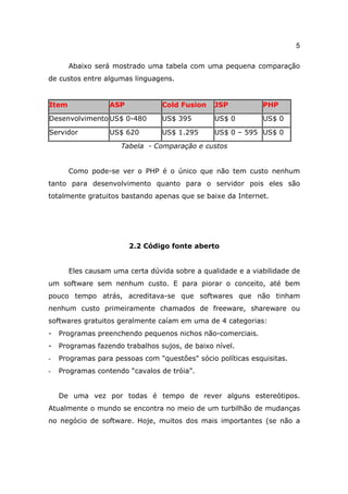 5

       Abaixo será mostrado uma tabela com uma pequena comparação
de custos entre algumas linguagens.


Item              ASP            Cold Fusion    JSP          PHP

Desenvolvimento US$ 0-480        US$ 395        US$ 0        US$ 0

Servidor          US$ 620        US$ 1.295      US$ 0 – 595 US$ 0

                     Tabela - Comparação e custos


       Como pode-se ver o PHP é o único que não tem custo nenhum
tanto para desenvolvimento quanto para o servidor pois eles são
totalmente gratuitos bastando apenas que se baixe da Internet.




                        2.2 Código fonte aberto


       Eles causam uma certa dúvida sobre a qualidade e a viabilidade de
um software sem nenhum custo. E para piorar o conceito, até bem
pouco tempo atrás, acreditava-se que softwares que não tinham
nenhum custo primeiramente chamados de freeware, shareware ou
softwares gratuitos geralmente caíam em uma de 4 categorias:
-   Programas preenchendo pequenos nichos não-comerciais.
-   Programas fazendo trabalhos sujos, de baixo nível.
-   Programas para pessoas com "questões" sócio políticas esquisitas.
-   Programas contendo “cavalos de tróia”.


    De uma vez por todas é tempo de rever alguns estereótipos.
Atualmente o mundo se encontra no meio de um turbilhão de mudanças
no negócio de software. Hoje, muitos dos mais importantes (se não a
 