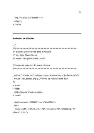 51

 <?} /*fecha acao=entrar */?>
</body>
</html>




Cadastro de Clientes


<?
//=========================================
// Sistema desenvolvido para o iMasters
// by: Júlio César Martini
// email: baphp@imasters.com.br


// Página de cadastro de novos clientes
//=========================================


include "conecta.php"; //Conecta com a nosso banco de dados MySQL
include "ver_sessao.php"; //Verifica se a sessão está ativa
?>
<html>
<head>
<title>Tutorial iMasters</title>
</head>


<body bgcolor="#FFFFFF" text="#000000">
<br>
 <table width="60%" border="0" cellspacing="0" cellpadding="0"
align="center">
 