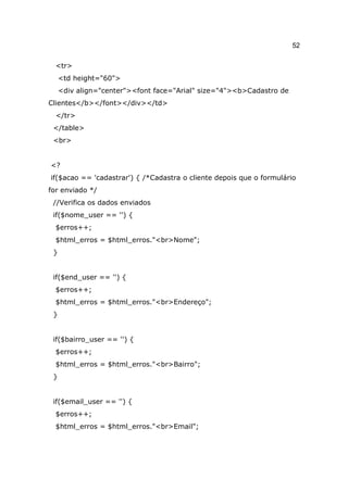 52

  <tr>
     <td height="60">
     <div align="center"><font face="Arial" size="4"><b>Cadastro de
Clientes</b></font></div></td>
  </tr>
 </table>
 <br>


<?
if($acao == 'cadastrar') { /*Cadastra o cliente depois que o formulário
for enviado */
 //Verifica os dados enviados
 if($nome_user == '') {
  $erros++;
  $html_erros = $html_erros."<br>Nome";
 }


 if($end_user == '') {
  $erros++;
  $html_erros = $html_erros."<br>Endereço";
 }


 if($bairro_user == '') {
  $erros++;
  $html_erros = $html_erros."<br>Bairro";
 }


 if($email_user == '') {
  $erros++;
  $html_erros = $html_erros."<br>Email";
 