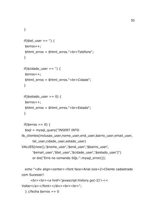 53

 }


 if($tel_user == '') {
 $erros++;
 $html_erros = $html_erros."<br>Telefone";
 }


 if($cidade_user == '') {
 $erros++;
 $html_erros = $html_erros."<br>Cidade";
 }


 if($estado_user == 0) {
 $erros++;
 $html_erros = $html_erros."<br>Estado";
 }


 if($erros == 0) {
 $sql = mysql_query("INSERT INTO
tb_clientes(inclusao_user,nome_user,end_user,bairro_user,email_user,
      tel_user,cidade_user,estado_user)
VALUES(now(),'$nome_user','$end_user','$bairro_user',
      '$email_user','$tel_user','$cidade_user','$estado_user')")
      or die("Erro no comando SQL:".mysql_error());


 echo "<div align=center><font face=Arial size=2>Cliente cadastrado
com Sucesso!!
     <br><br><a href='javascript:history.go(-2)'><<
Voltar</a></font></div><br><br>";
 } //fecha $erros == 0
 