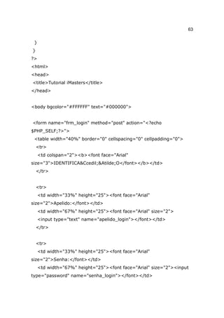 63

 }
}
?>
<html>
<head>
<title>Tutorial iMasters</title>
</head>


<body bgcolor="#FFFFFF" text="#000000">


<form name="frm_login" method="post" action="<?echo
$PHP_SELF;?>">
 <table width="40%" border="0" cellspacing="0" cellpadding="0">
    <tr>
     <td colspan="2"><b><font face="Arial"
size="3">IDENTIFICA&Ccedil;&Atilde;O</font></b></td>
    </tr>


    <tr>
     <td width="33%" height="25"><font face="Arial"
size="2">Apelido:</font></td>
     <td width="67%" height="25"><font face="Arial" size="2">
     <input type="text" name="apelido_login"></font></td>
    </tr>


    <tr>
     <td width="33%" height="25"><font face="Arial"
size="2">Senha:</font></td>
     <td width="67%" height="25"><font face="Arial" size="2"><input
type="password" name="senha_login"></font></td>
 