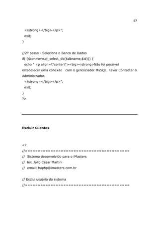 67

    </strong></big></p>";
    exit;
}


//2º passo - Seleciona o Banco de Dados
if(!($con=mysql_select_db($dbname,$id))) {
    echo " <p align="center"><big><strong>Não foi possível
estabelecer uma conexão      com o gerenciador MySQL. Favor Contactar o
Administrador.
    </strong></big></p>";
    exit;
}
?>




Excluir Clientes




<?
//=========================================
// Sistema desenvolvido para o iMasters
// by: Júlio César Martini
// email: baphp@imasters.com.br


// Exclui usuário do sistema
//=========================================
 