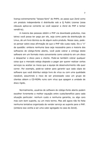 7

licença extremamente "laissez-faire" do PHP4; ao passo que Zend como
um produto independente é distribuído sob a Q Public License (essa
cláusula aplica-se comente se você separar a Zend do PHP e tentar
vendê-lo).
      A maioria das pessoas obtém o PHP via downloads gratuitos, mas
talvez você possa ter pago por ele, seja como parte da distribuição do
Linux, de um livro técnico ou de algum outro produto. Nesse caso, pode-
se pensar sobre essa afirmação de que o PHP não custa nada. Eis o "x"
da questão: embora nenhuma taxa seja necessária para a maioria dos
softwares de código-fonte aberto, você pode cobrar a entrega deste
software em um formato mais conveniente como colocá-lo em um disco
e despachar o disco para o cliente. Pode-se também cobrar qualquer
coisa que o mercado esteja disposto a pagar por querer realizar certos
serviços ou aceitar os riscos que a equipe de desenvolvimento não quer
correr. Por exemplo, pode-se cobrar para garantir que cada cópia do
software que você distribui esteja livre de vírus ou com uma qualidade
razoável, assumindo o risco de ser processado caso um grupo de
clientes obtem o CD-ROMs ruins com vírus que apagam a unidade de
disco rígido.


      Normalmente, usuários de software de código-fonte aberto podem
escolher livremente a melhor equação entre custo/benefício para cada
situação particular: nenhum custo e nenhuma garantia, ou algo caro
mas com bom suporte, ou um meio termo. Mas até agora não foi feita
nenhuma tentativa organizada de vender serviço ao suporte para o PHP.
(embora isso venha a ser uma valor agregado no caso do Zend).
 