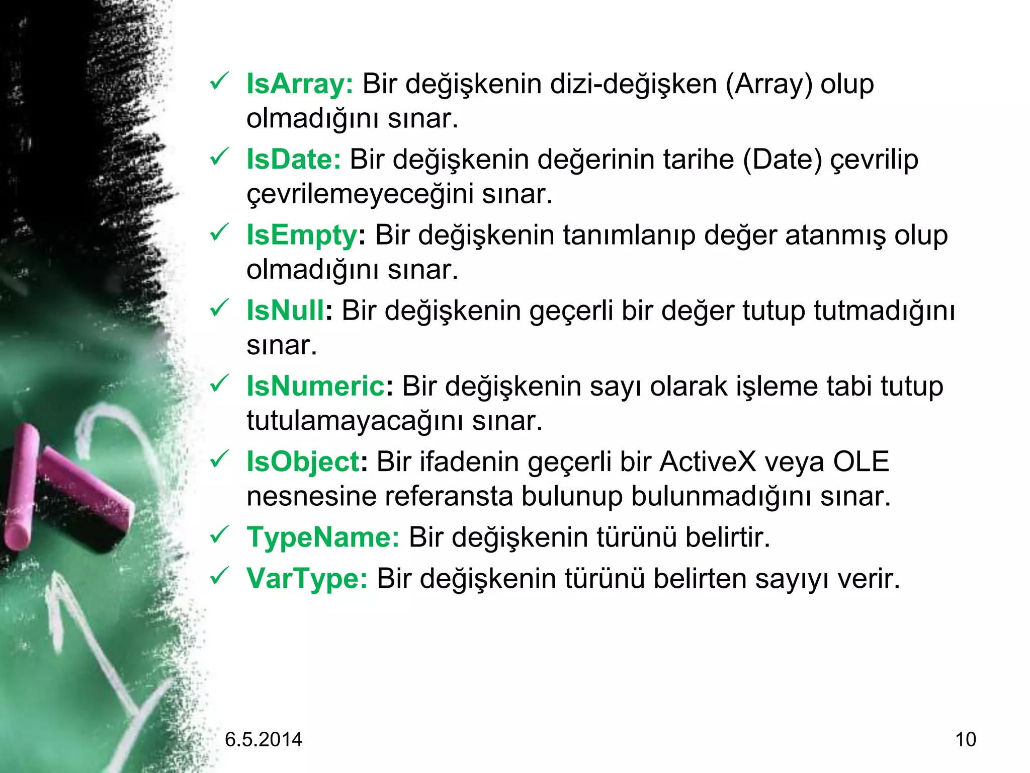  IsArray: Bir değişkenin dizi-değişken (Array) olup
olmadığını sınar.
 IsDate: Bir değişkenin değerinin tarihe (Date) çevrilip
çevrilemeyeceğini sınar.
 IsEmpty: Bir değişkenin tanımlanıp değer atanmış olup
olmadığını sınar.
 IsNull: Bir değişkenin geçerli bir değer tutup tutmadığını
sınar.
 IsNumeric: Bir değişkenin sayı olarak işleme tabi tutup
tutulamayacağını sınar.
 IsObject: Bir ifadenin geçerli bir ActiveX veya OLE
nesnesine referansta bulunup bulunmadığını sınar.
 TypeName: Bir değişkenin türünü belirtir.
 VarType: Bir değişkenin türünü belirten sayıyı verir.
6.5.2014 10
 