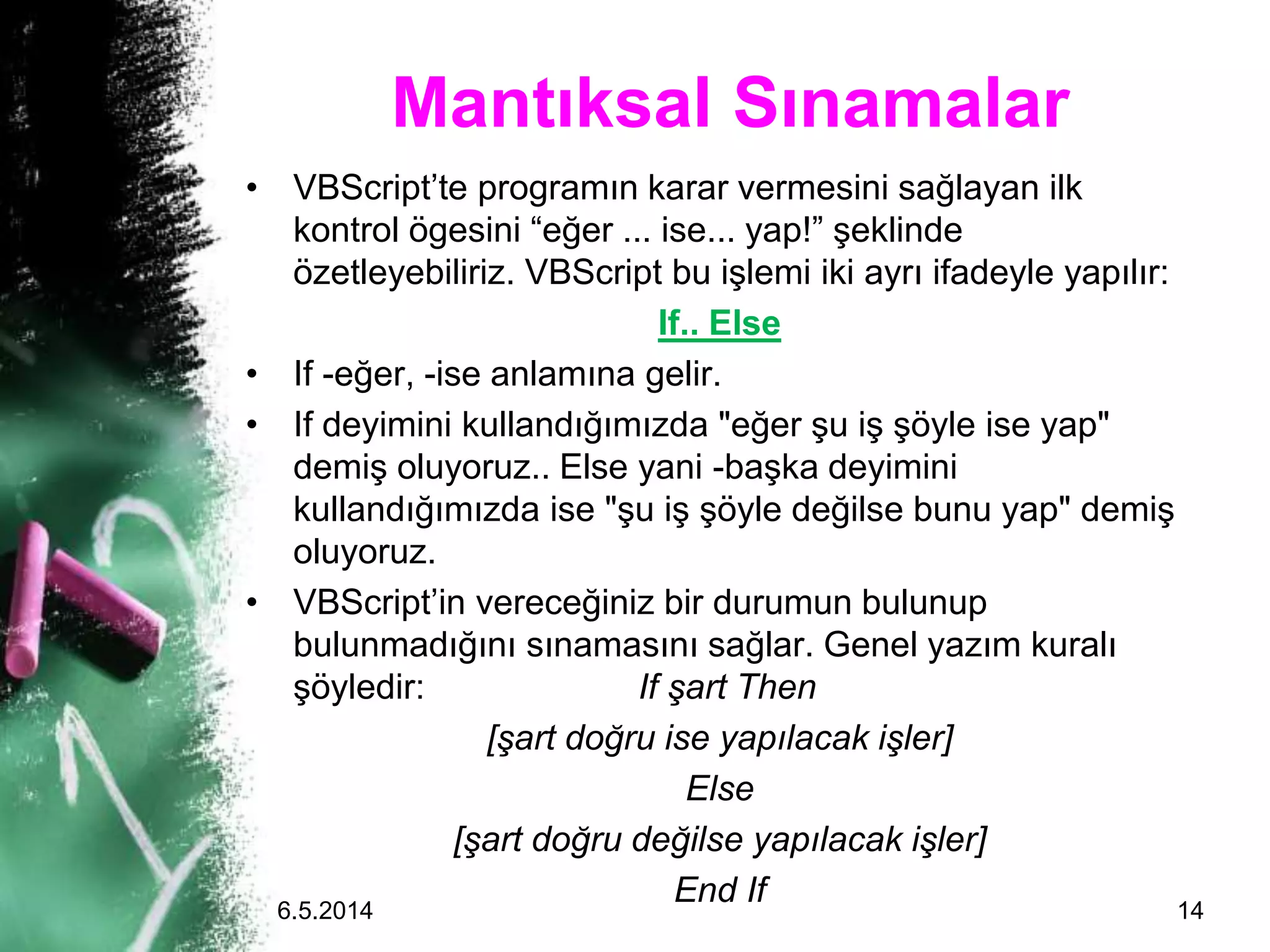 Mantıksal Sınamalar
• VBScript’te programın karar vermesini sağlayan ilk
kontrol ögesini “eğer ... ise... yap!” şeklinde
özetleyebiliriz. VBScript bu işlemi iki ayrı ifadeyle yapılır:
If.. Else
• If -eğer, -ise anlamına gelir.
• If deyimini kullandığımızda "eğer şu iş şöyle ise yap"
demiş oluyoruz.. Else yani -başka deyimini
kullandığımızda ise "şu iş şöyle değilse bunu yap" demiş
oluyoruz.
• VBScript’in vereceğiniz bir durumun bulunup
bulunmadığını sınamasını sağlar. Genel yazım kuralı
şöyledir: If şart Then
[şart doğru ise yapılacak işler]
Else
[şart doğru değilse yapılacak işler]
End If6.5.2014 14
 