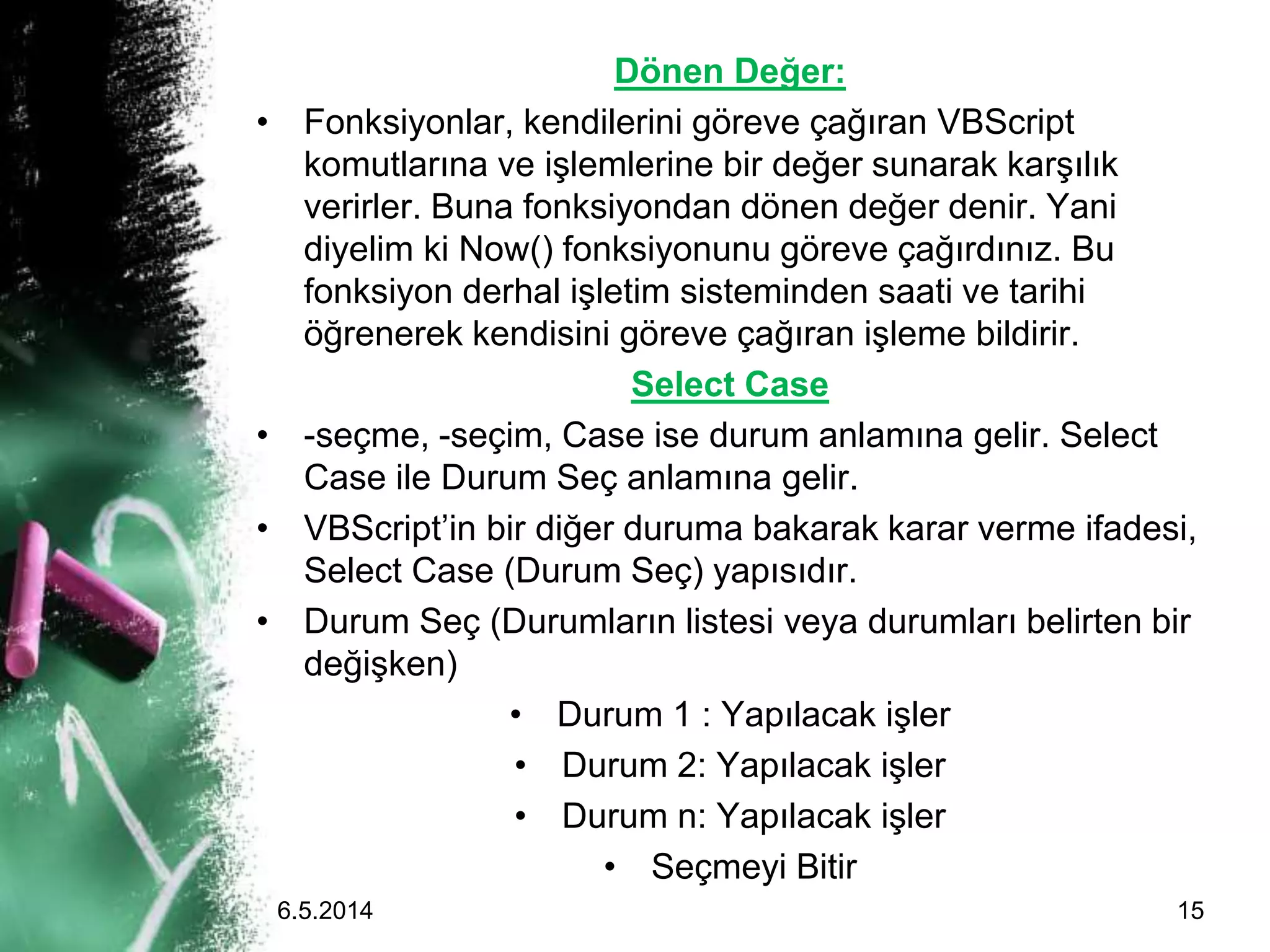 Dönen Değer:
• Fonksiyonlar, kendilerini göreve çağıran VBScript
komutlarına ve işlemlerine bir değer sunarak karşılık
verirler. Buna fonksiyondan dönen değer denir. Yani
diyelim ki Now() fonksiyonunu göreve çağırdınız. Bu
fonksiyon derhal işletim sisteminden saati ve tarihi
öğrenerek kendisini göreve çağıran işleme bildirir.
Select Case
• -seçme, -seçim, Case ise durum anlamına gelir. Select
Case ile Durum Seç anlamına gelir.
• VBScript’in bir diğer duruma bakarak karar verme ifadesi,
Select Case (Durum Seç) yapısıdır.
• Durum Seç (Durumların listesi veya durumları belirten bir
değişken)
• Durum 1 : Yapılacak işler
• Durum 2: Yapılacak işler
• Durum n: Yapılacak işler
• Seçmeyi Bitir
6.5.2014 15
 