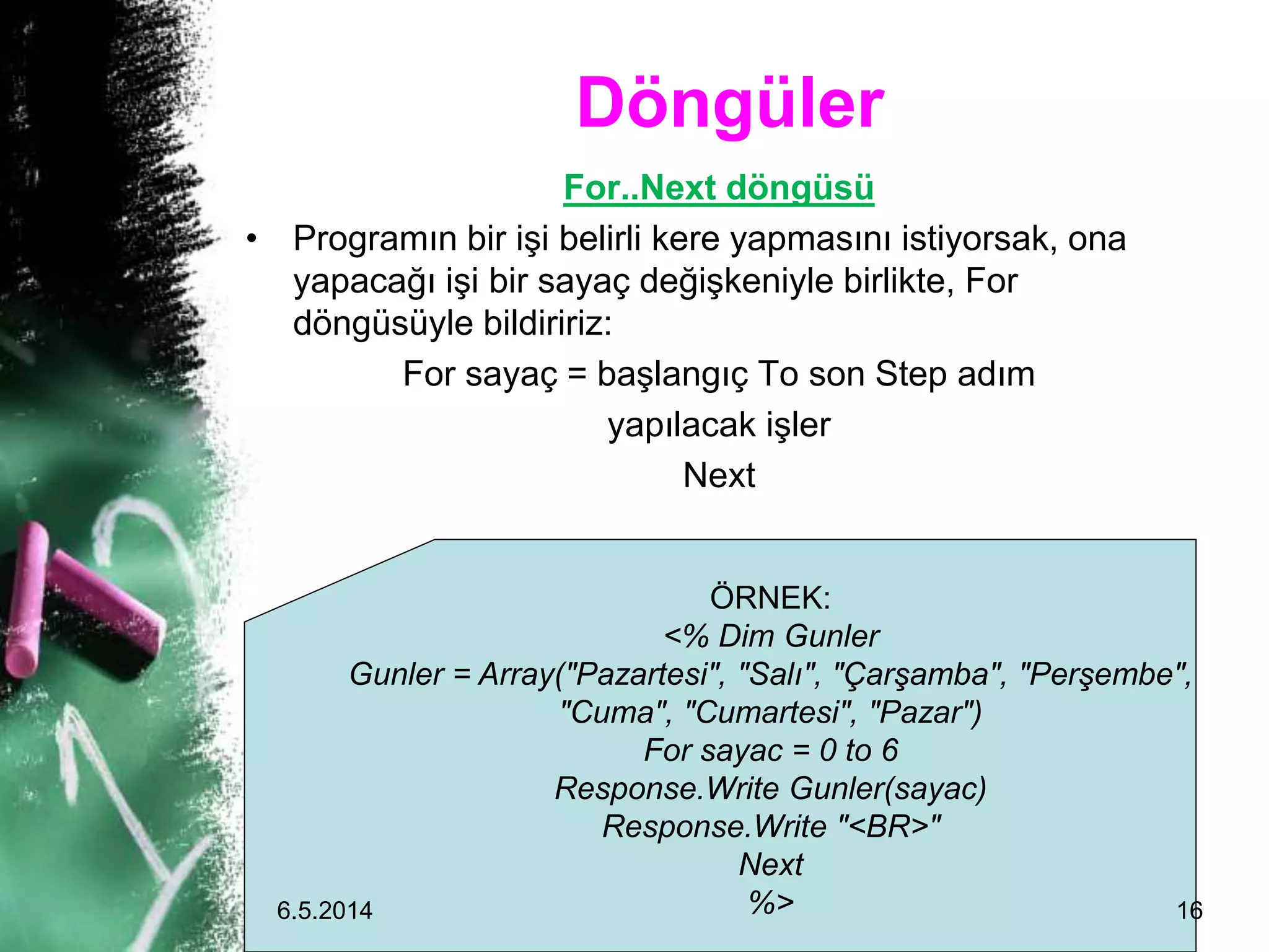 Döngüler
For..Next döngüsü
• Programın bir işi belirli kere yapmasını istiyorsak, ona
yapacağı işi bir sayaç değişkeniyle birlikte, For
döngüsüyle bildiririz:
For sayaç = başlangıç To son Step adım
yapılacak işler
Next
ÖRNEK:
<% Dim Gunler
Gunler = Array("Pazartesi", "Salı", "Çarşamba", "Perşembe",
"Cuma", "Cumartesi", "Pazar")
For sayac = 0 to 6
Response.Write Gunler(sayac)
Response.Write "<BR>"
Next
%>6.5.2014 16
 