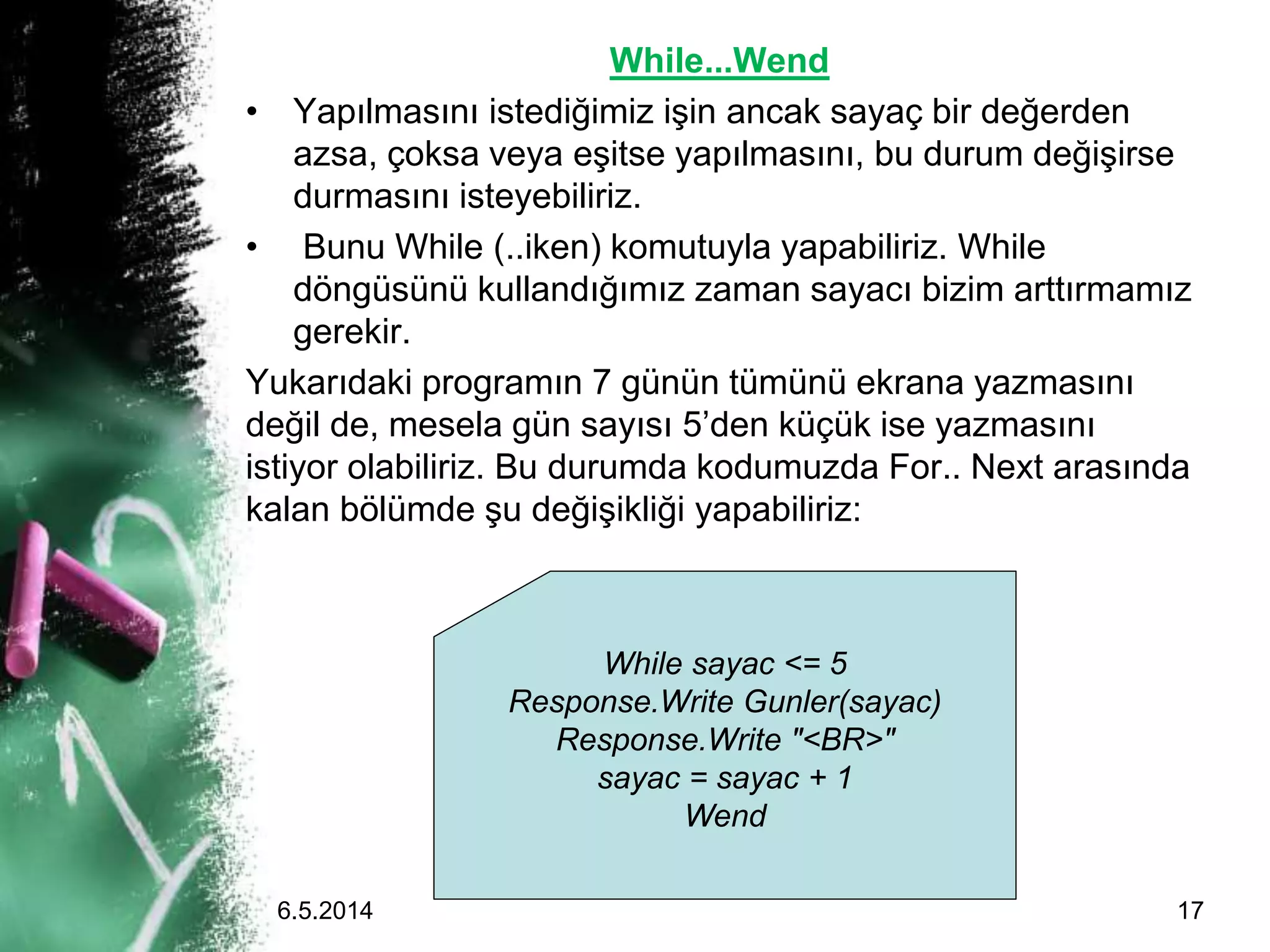 While...Wend
• Yapılmasını istediğimiz işin ancak sayaç bir değerden
azsa, çoksa veya eşitse yapılmasını, bu durum değişirse
durmasını isteyebiliriz.
• Bunu While (..iken) komutuyla yapabiliriz. While
döngüsünü kullandığımız zaman sayacı bizim arttırmamız
gerekir.
Yukarıdaki programın 7 günün tümünü ekrana yazmasını
değil de, mesela gün sayısı 5’den küçük ise yazmasını
istiyor olabiliriz. Bu durumda kodumuzda For.. Next arasında
kalan bölümde şu değişikliği yapabiliriz:
While sayac <= 5
Response.Write Gunler(sayac)
Response.Write "<BR>"
sayac = sayac + 1
Wend
6.5.2014 17
 