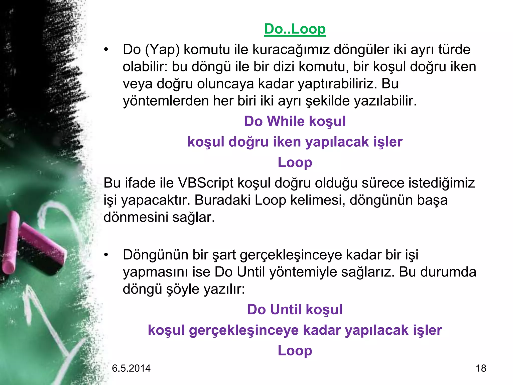 Do..Loop
• Do (Yap) komutu ile kuracağımız döngüler iki ayrı türde
olabilir: bu döngü ile bir dizi komutu, bir koşul doğru iken
veya doğru oluncaya kadar yaptırabiliriz. Bu
yöntemlerden her biri iki ayrı şekilde yazılabilir.
Do While koşul
koşul doğru iken yapılacak işler
Loop
Bu ifade ile VBScript koşul doğru olduğu sürece istediğimiz
işi yapacaktır. Buradaki Loop kelimesi, döngünün başa
dönmesini sağlar.
• Döngünün bir şart gerçekleşinceye kadar bir işi
yapmasını ise Do Until yöntemiyle sağlarız. Bu durumda
döngü şöyle yazılır:
Do Until koşul
koşul gerçekleşinceye kadar yapılacak işler
Loop
6.5.2014 18
 