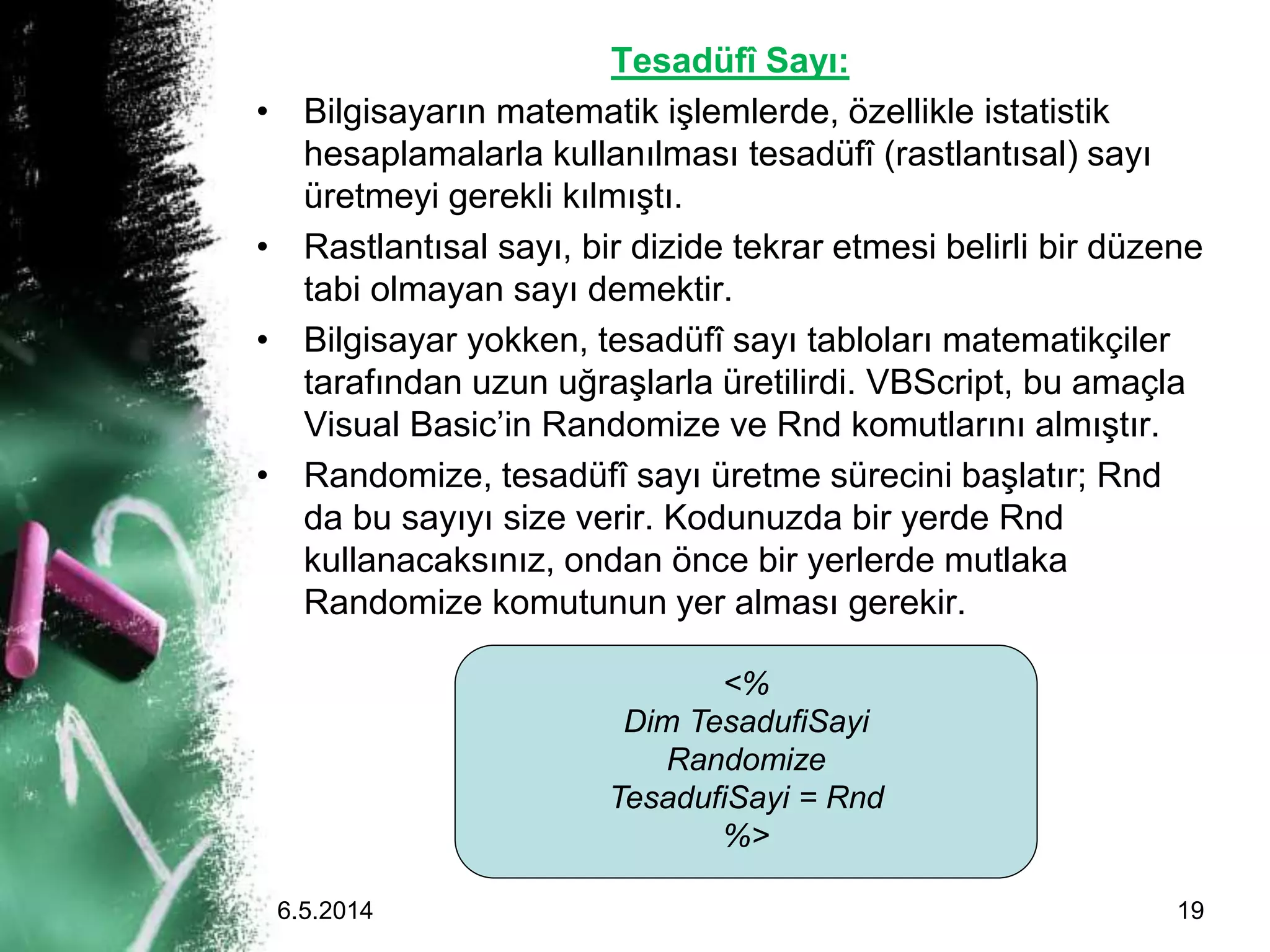 Tesadüfî Sayı:
• Bilgisayarın matematik işlemlerde, özellikle istatistik
hesaplamalarla kullanılması tesadüfî (rastlantısal) sayı
üretmeyi gerekli kılmıştı.
• Rastlantısal sayı, bir dizide tekrar etmesi belirli bir düzene
tabi olmayan sayı demektir.
• Bilgisayar yokken, tesadüfî sayı tabloları matematikçiler
tarafından uzun uğraşlarla üretilirdi. VBScript, bu amaçla
Visual Basic’in Randomize ve Rnd komutlarını almıştır.
• Randomize, tesadüfî sayı üretme sürecini başlatır; Rnd
da bu sayıyı size verir. Kodunuzda bir yerde Rnd
kullanacaksınız, ondan önce bir yerlerde mutlaka
Randomize komutunun yer alması gerekir.
<%
Dim TesadufiSayi
Randomize
TesadufiSayi = Rnd
%>
6.5.2014 19
 