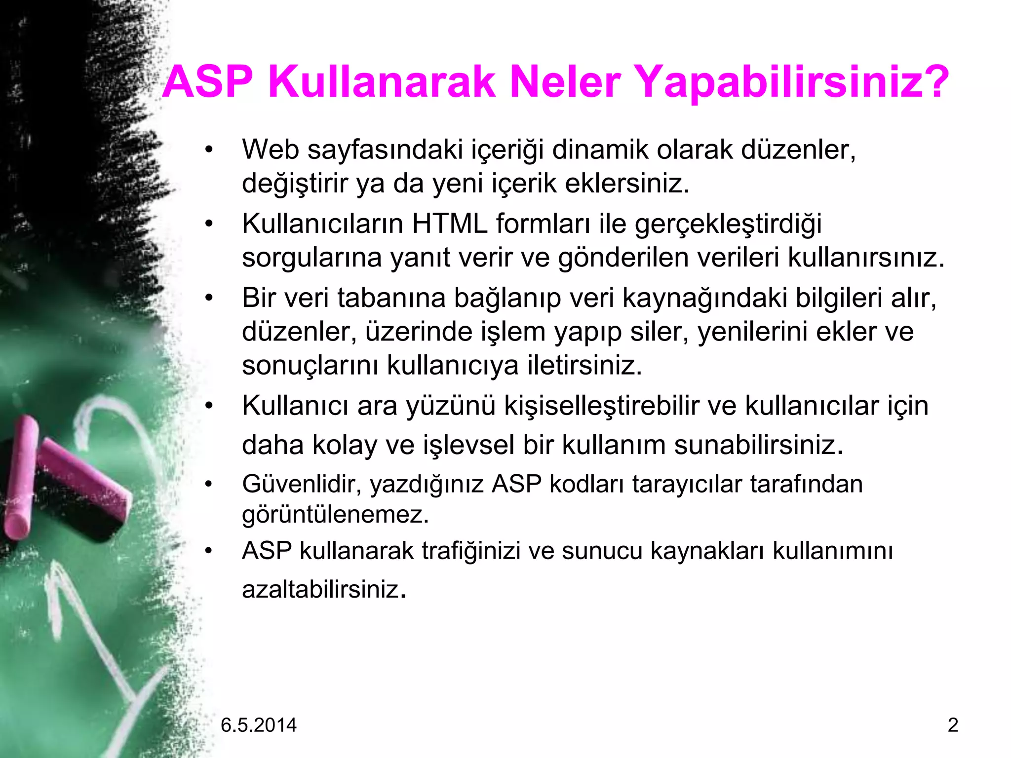 • Web sayfasındaki içeriği dinamik olarak düzenler,
değiştirir ya da yeni içerik eklersiniz.
• Kullanıcıların HTML formları ile gerçekleştirdiği
sorgularına yanıt verir ve gönderilen verileri kullanırsınız.
• Bir veri tabanına bağlanıp veri kaynağındaki bilgileri alır,
düzenler, üzerinde işlem yapıp siler, yenilerini ekler ve
sonuçlarını kullanıcıya iletirsiniz.
• Kullanıcı ara yüzünü kişiselleştirebilir ve kullanıcılar için
daha kolay ve işlevsel bir kullanım sunabilirsiniz.
• Güvenlidir, yazdığınız ASP kodları tarayıcılar tarafından
görüntülenemez.
• ASP kullanarak trafiğinizi ve sunucu kaynakları kullanımını
azaltabilirsiniz.
ASP Kullanarak Neler Yapabilirsiniz?
6.5.2014 2
 