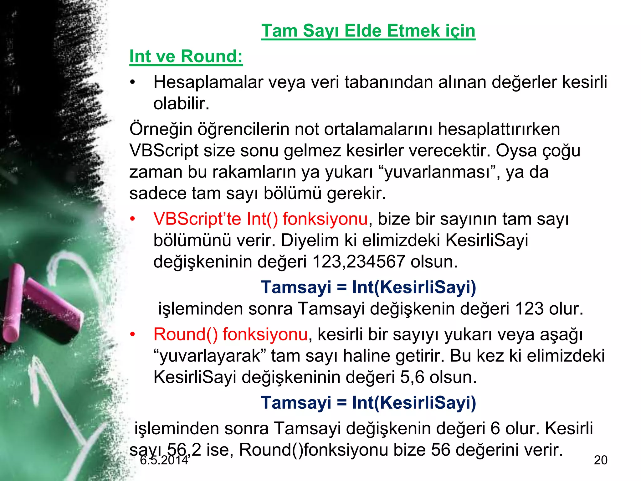 Tam Sayı Elde Etmek için
Int ve Round:
• Hesaplamalar veya veri tabanından alınan değerler kesirli
olabilir.
Örneğin öğrencilerin not ortalamalarını hesaplattırırken
VBScript size sonu gelmez kesirler verecektir. Oysa çoğu
zaman bu rakamların ya yukarı “yuvarlanması”, ya da
sadece tam sayı bölümü gerekir.
• VBScript’te Int() fonksiyonu, bize bir sayının tam sayı
bölümünü verir. Diyelim ki elimizdeki KesirliSayi
değişkeninin değeri 123,234567 olsun.
Tamsayi = Int(KesirliSayi)
işleminden sonra Tamsayi değişkenin değeri 123 olur.
• Round() fonksiyonu, kesirli bir sayıyı yukarı veya aşağı
“yuvarlayarak” tam sayı haline getirir. Bu kez ki elimizdeki
KesirliSayi değişkeninin değeri 5,6 olsun.
Tamsayi = Int(KesirliSayi)
işleminden sonra Tamsayi değişkenin değeri 6 olur. Kesirli
sayı 56,2 ise, Round()fonksiyonu bize 56 değerini verir.6.5.2014 20
 