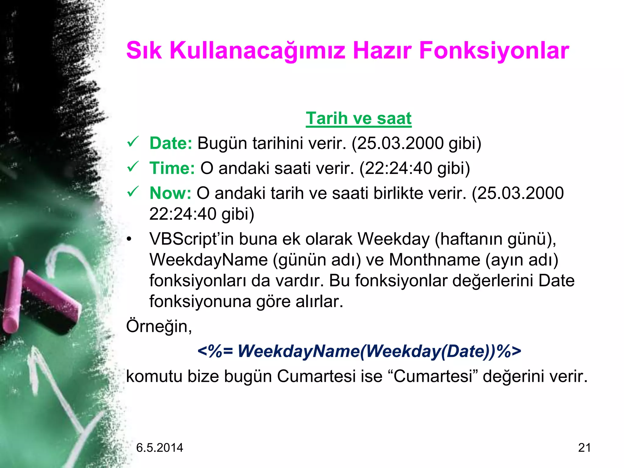 Sık Kullanacağımız Hazır Fonksiyonlar
Tarih ve saat
 Date: Bugün tarihini verir. (25.03.2000 gibi)
 Time: O andaki saati verir. (22:24:40 gibi)
 Now: O andaki tarih ve saati birlikte verir. (25.03.2000
22:24:40 gibi)
• VBScript’in buna ek olarak Weekday (haftanın günü),
WeekdayName (günün adı) ve Monthname (ayın adı)
fonksiyonları da vardır. Bu fonksiyonlar değerlerini Date
fonksiyonuna göre alırlar.
Örneğin,
<%= WeekdayName(Weekday(Date))%>
komutu bize bugün Cumartesi ise “Cumartesi” değerini verir.
6.5.2014 21
 