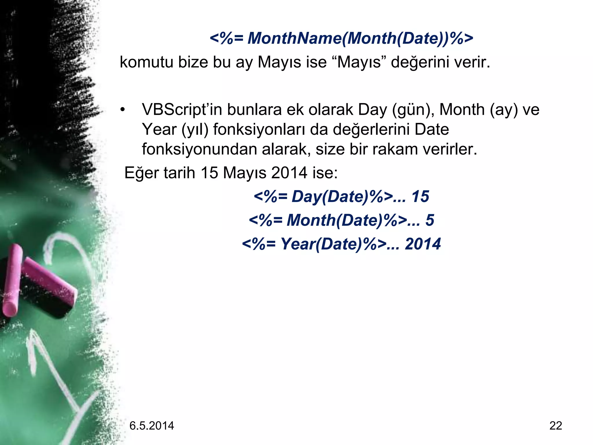 <%= MonthName(Month(Date))%>
komutu bize bu ay Mayıs ise “Mayıs” değerini verir.
• VBScript’in bunlara ek olarak Day (gün), Month (ay) ve
Year (yıl) fonksiyonları da değerlerini Date
fonksiyonundan alarak, size bir rakam verirler.
Eğer tarih 15 Mayıs 2014 ise:
<%= Day(Date)%>... 15
<%= Month(Date)%>... 5
<%= Year(Date)%>... 2014
6.5.2014 22
 
