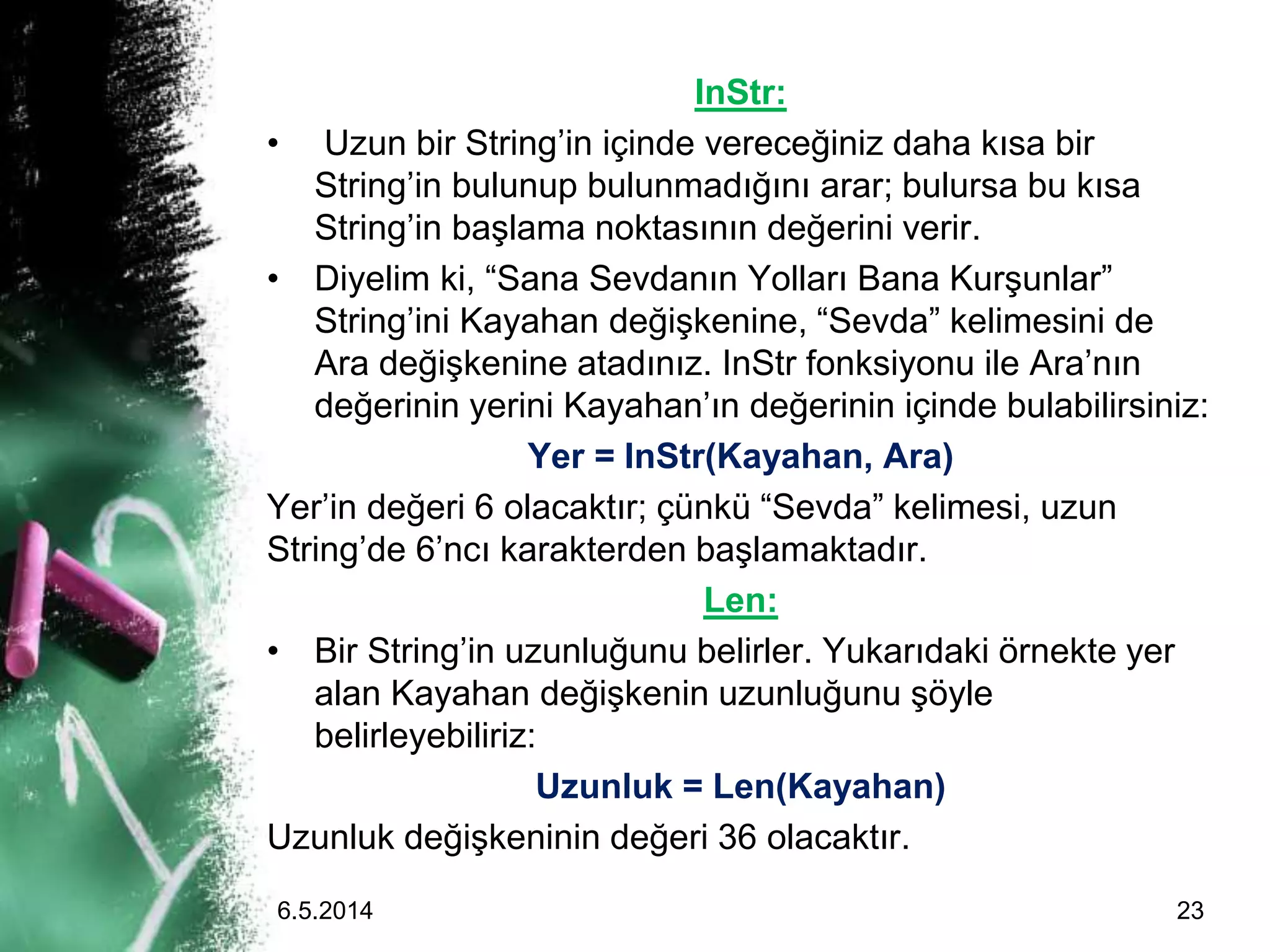 InStr:
• Uzun bir String’in içinde vereceğiniz daha kısa bir
String’in bulunup bulunmadığını arar; bulursa bu kısa
String’in başlama noktasının değerini verir.
• Diyelim ki, “Sana Sevdanın Yolları Bana Kurşunlar”
String’ini Kayahan değişkenine, “Sevda” kelimesini de
Ara değişkenine atadınız. InStr fonksiyonu ile Ara’nın
değerinin yerini Kayahan’ın değerinin içinde bulabilirsiniz:
Yer = InStr(Kayahan, Ara)
Yer’in değeri 6 olacaktır; çünkü “Sevda” kelimesi, uzun
String’de 6’ncı karakterden başlamaktadır.
Len:
• Bir String’in uzunluğunu belirler. Yukarıdaki örnekte yer
alan Kayahan değişkenin uzunluğunu şöyle
belirleyebiliriz:
Uzunluk = Len(Kayahan)
Uzunluk değişkeninin değeri 36 olacaktır.
6.5.2014 23
 