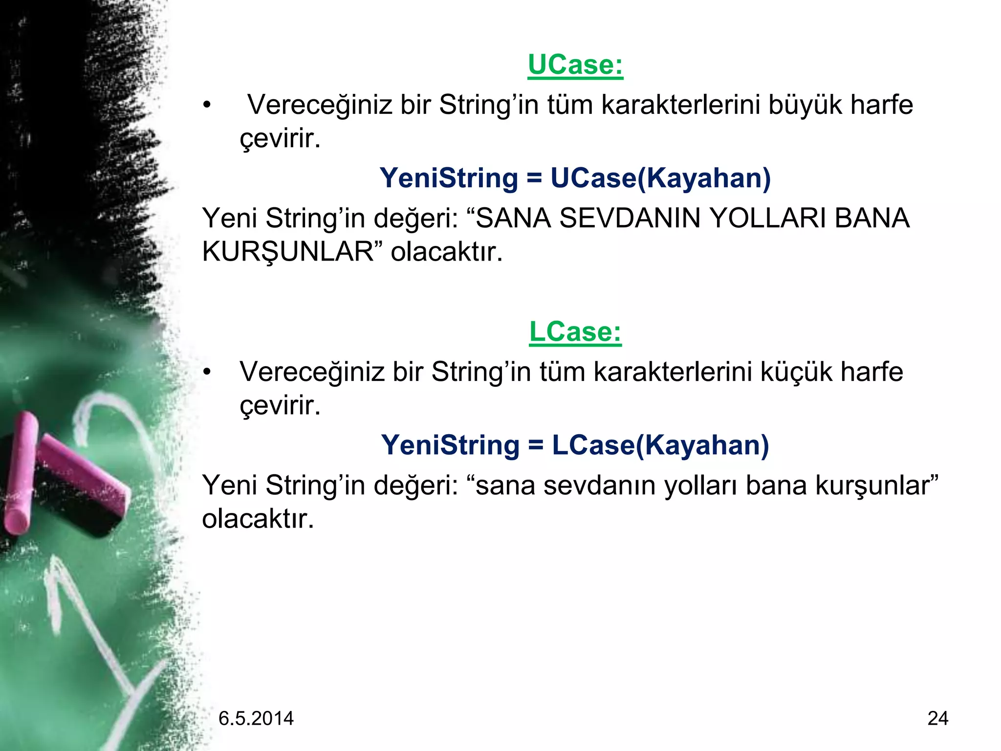 UCase:
• Vereceğiniz bir String’in tüm karakterlerini büyük harfe
çevirir.
YeniString = UCase(Kayahan)
Yeni String’in değeri: “SANA SEVDANIN YOLLARI BANA
KURŞUNLAR” olacaktır.
LCase:
• Vereceğiniz bir String’in tüm karakterlerini küçük harfe
çevirir.
YeniString = LCase(Kayahan)
Yeni String’in değeri: “sana sevdanın yolları bana kurşunlar”
olacaktır.
6.5.2014 24
 