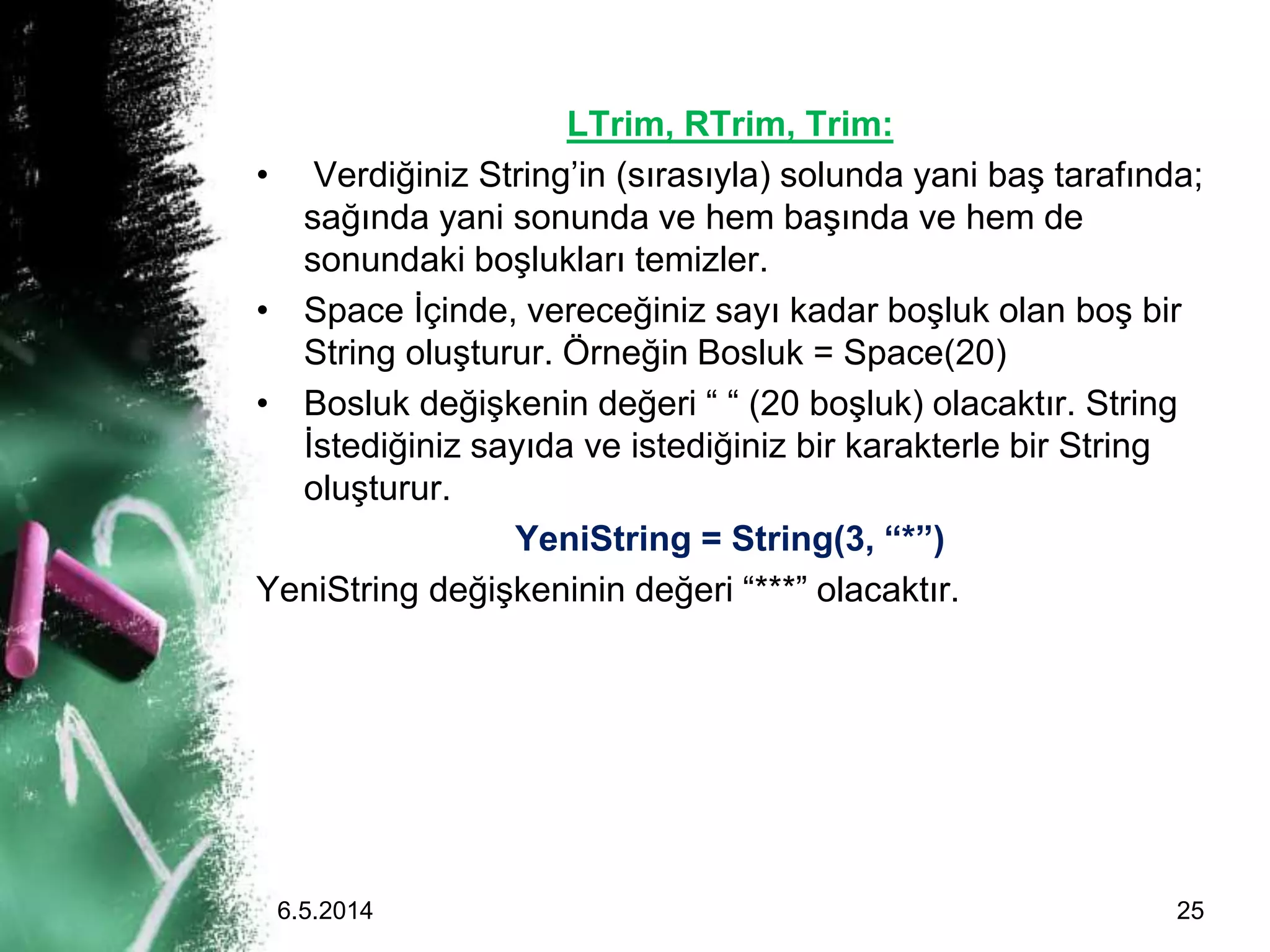 LTrim, RTrim, Trim:
• Verdiğiniz String’in (sırasıyla) solunda yani baş tarafında;
sağında yani sonunda ve hem başında ve hem de
sonundaki boşlukları temizler.
• Space İçinde, vereceğiniz sayı kadar boşluk olan boş bir
String oluşturur. Örneğin Bosluk = Space(20)
• Bosluk değişkenin değeri “ “ (20 boşluk) olacaktır. String
İstediğiniz sayıda ve istediğiniz bir karakterle bir String
oluşturur.
YeniString = String(3, “*”)
YeniString değişkeninin değeri “***” olacaktır.
6.5.2014 25
 