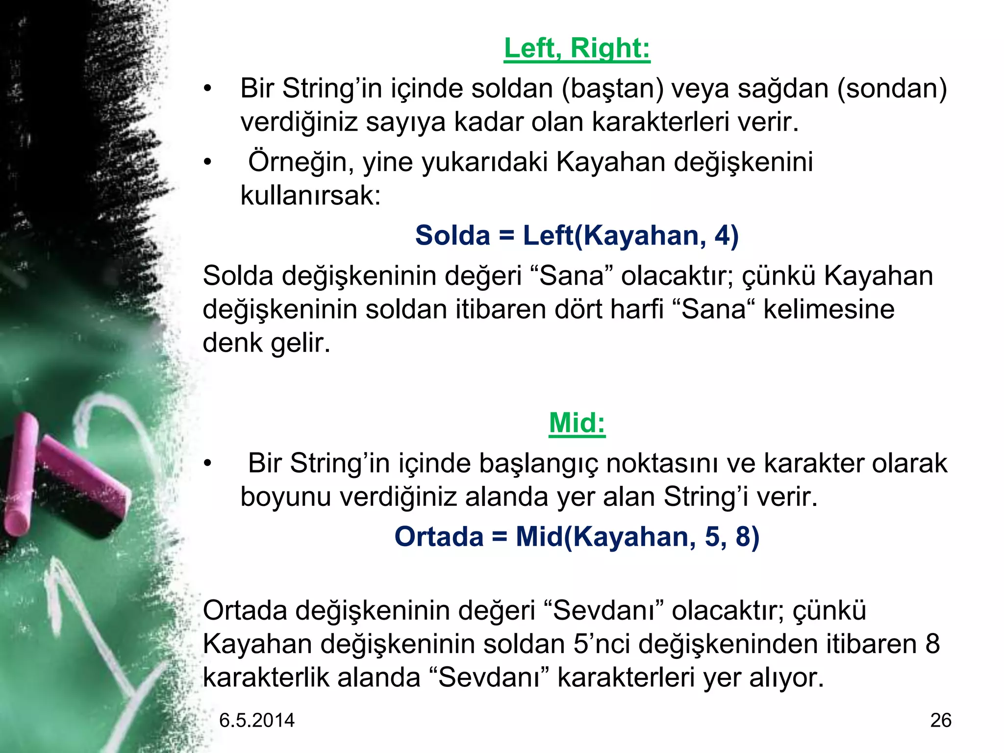 Left, Right:
• Bir String’in içinde soldan (baştan) veya sağdan (sondan)
verdiğiniz sayıya kadar olan karakterleri verir.
• Örneğin, yine yukarıdaki Kayahan değişkenini
kullanırsak:
Solda = Left(Kayahan, 4)
Solda değişkeninin değeri “Sana” olacaktır; çünkü Kayahan
değişkeninin soldan itibaren dört harfi “Sana“ kelimesine
denk gelir.
Mid:
• Bir String’in içinde başlangıç noktasını ve karakter olarak
boyunu verdiğiniz alanda yer alan String’i verir.
Ortada = Mid(Kayahan, 5, 8)
Ortada değişkeninin değeri “Sevdanı” olacaktır; çünkü
Kayahan değişkeninin soldan 5’nci değişkeninden itibaren 8
karakterlik alanda “Sevdanı” karakterleri yer alıyor.
6.5.2014 26
 