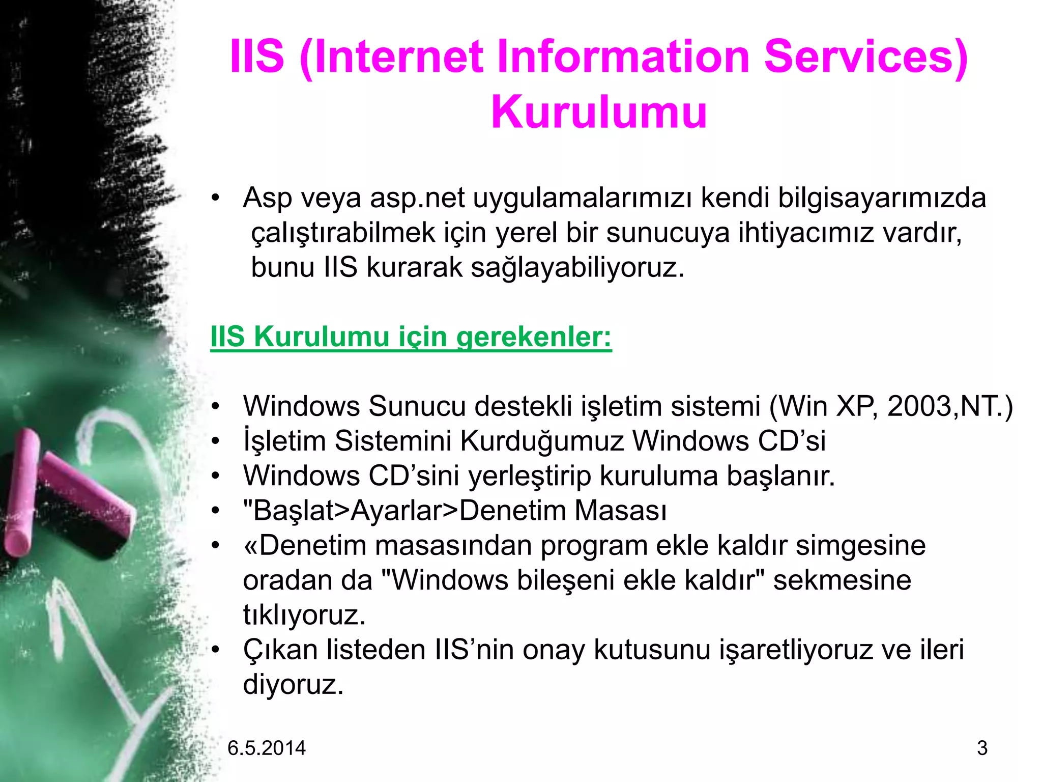 IIS (Internet Information Services)
Kurulumu
• Asp veya asp.net uygulamalarımızı kendi bilgisayarımızda
çalıştırabilmek için yerel bir sunucuya ihtiyacımız vardır,
bunu IIS kurarak sağlayabiliyoruz.
IIS Kurulumu için gerekenler:
• Windows Sunucu destekli işletim sistemi (Win XP, 2003,NT.)
• İşletim Sistemini Kurduğumuz Windows CD’si
• Windows CD’sini yerleştirip kuruluma başlanır.
• "Başlat>Ayarlar>Denetim Masası
• «Denetim masasından program ekle kaldır simgesine
oradan da "Windows bileşeni ekle kaldır" sekmesine
tıklıyoruz.
• Çıkan listeden IIS’nin onay kutusunu işaretliyoruz ve ileri
diyoruz.
6.5.2014 3
 