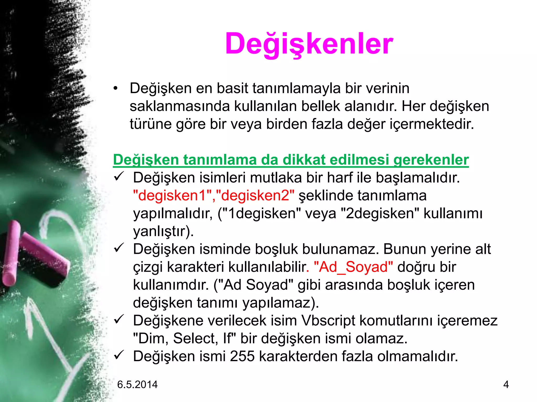 Değişkenler
• Değişken en basit tanımlamayla bir verinin
saklanmasında kullanılan bellek alanıdır. Her değişken
türüne göre bir veya birden fazla değer içermektedir.
Değişken tanımlama da dikkat edilmesi gerekenler
 Değişken isimleri mutlaka bir harf ile başlamalıdır.
"degisken1","degisken2" şeklinde tanımlama
yapılmalıdır, ("1degisken" veya "2degisken" kullanımı
yanlıştır).
 Değişken isminde boşluk bulunamaz. Bunun yerine alt
çizgi karakteri kullanılabilir. "Ad_Soyad" doğru bir
kullanımdır. ("Ad Soyad" gibi arasında boşluk içeren
değişken tanımı yapılamaz).
 Değişkene verilecek isim Vbscript komutlarını içeremez
"Dim, Select, If" bir değişken ismi olamaz.
 Değişken ismi 255 karakterden fazla olmamalıdır.
6.5.2014 4
 