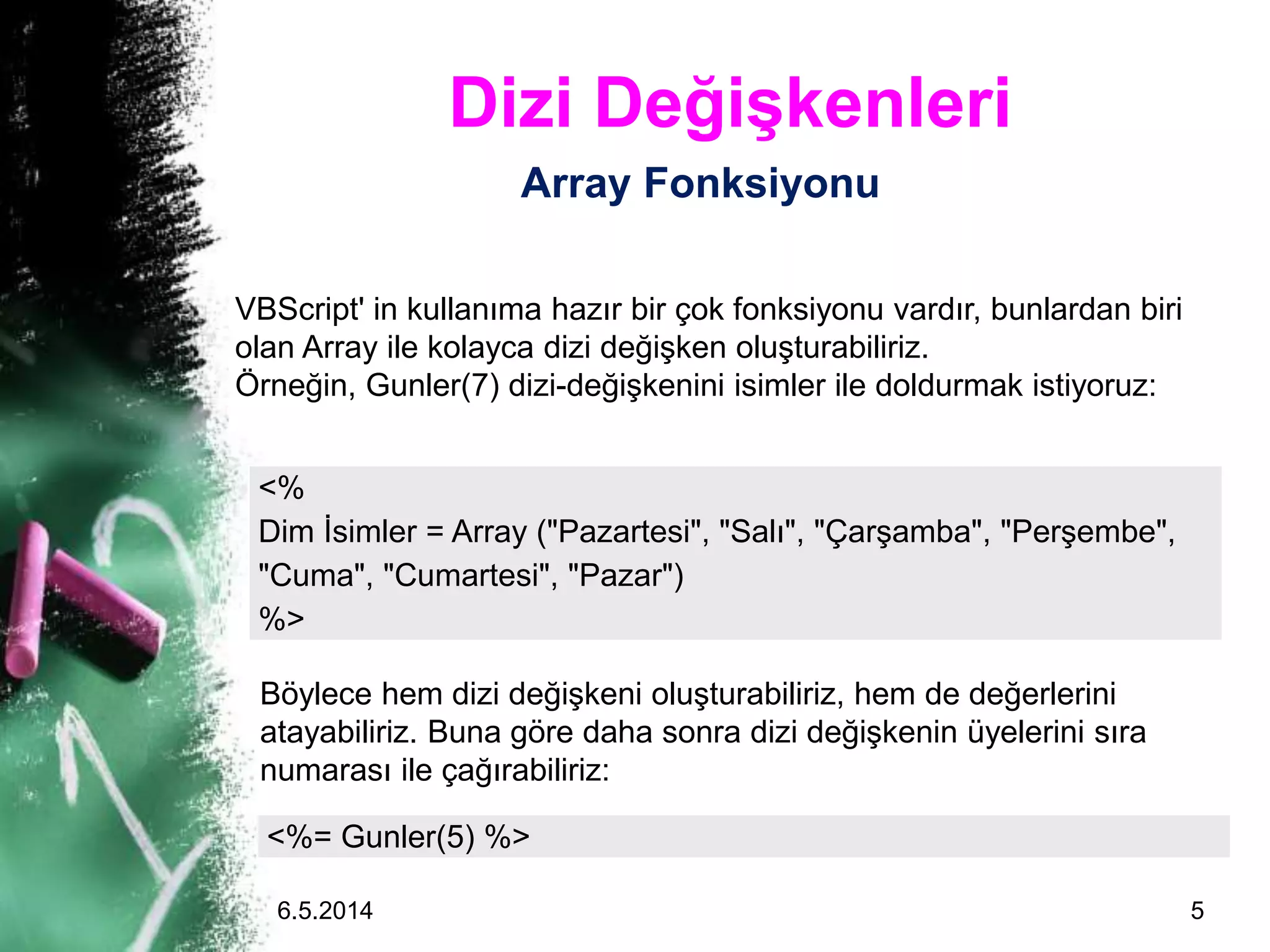 Dizi Değişkenleri
Array Fonksiyonu
<%
Dim İsimler = Array ("Pazartesi", "Salı", "Çarşamba", "Perşembe",
"Cuma", "Cumartesi", "Pazar")
%>
VBScript' in kullanıma hazır bir çok fonksiyonu vardır, bunlardan biri
olan Array ile kolayca dizi değişken oluşturabiliriz.
Örneğin, Gunler(7) dizi-değişkenini isimler ile doldurmak istiyoruz:
<%= Gunler(5) %>
Böylece hem dizi değişkeni oluşturabiliriz, hem de değerlerini
atayabiliriz. Buna göre daha sonra dizi değişkenin üyelerini sıra
numarası ile çağırabiliriz:
6.5.2014 5
 