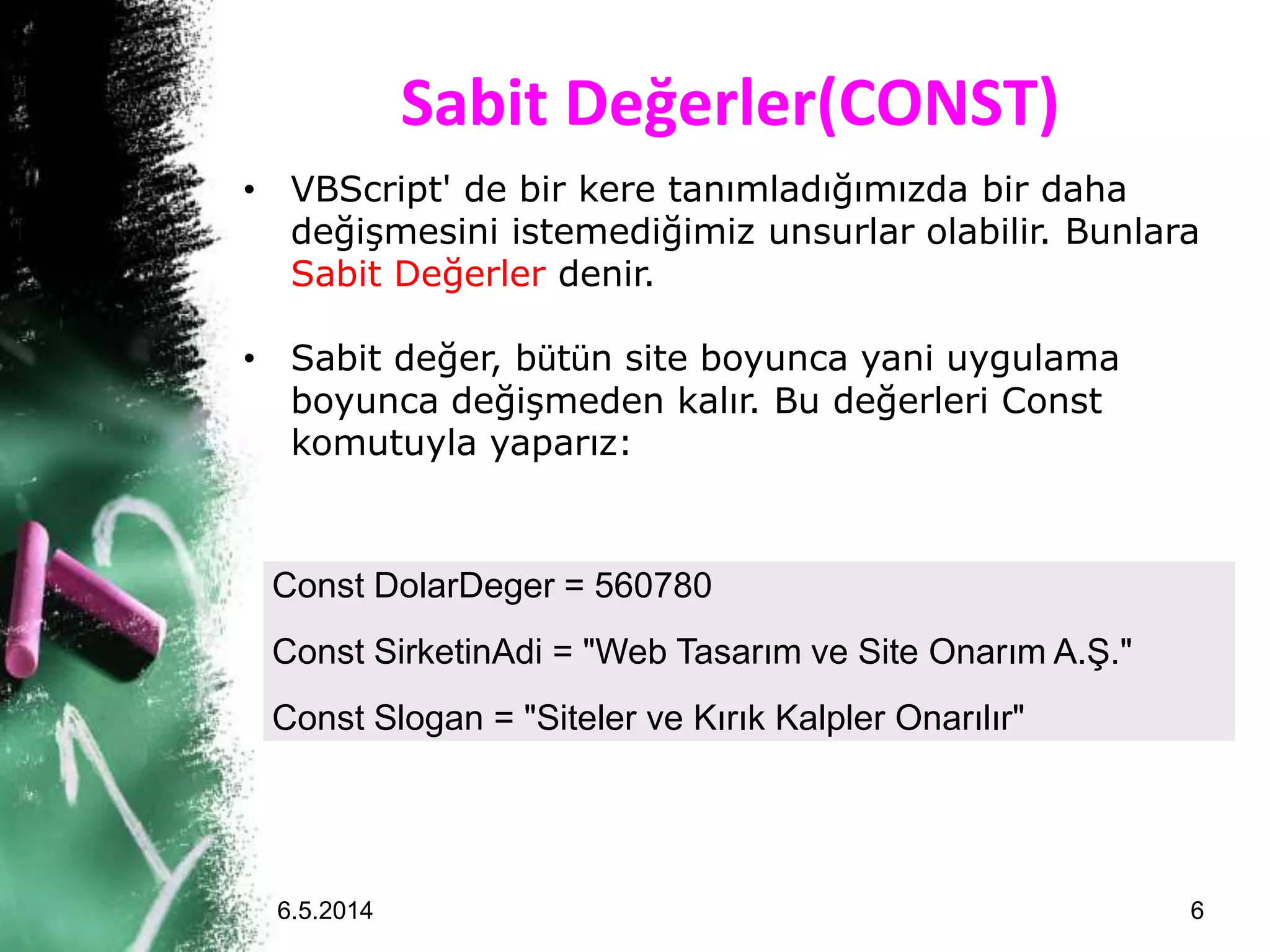 Sabit Değerler(CONST)
Const DolarDeger = 560780
Const SirketinAdi = "Web Tasarım ve Site Onarım A.Ş."
Const Slogan = "Siteler ve Kırık Kalpler Onarılır"
• VBScript' de bir kere tanımladığımızda bir daha
değişmesini istemediğimiz unsurlar olabilir. Bunlara
Sabit Değerler denir.
• Sabit değer, bütün site boyunca yani uygulama
boyunca değişmeden kalır. Bu değerleri Const
komutuyla yaparız:
6.5.2014 6
 