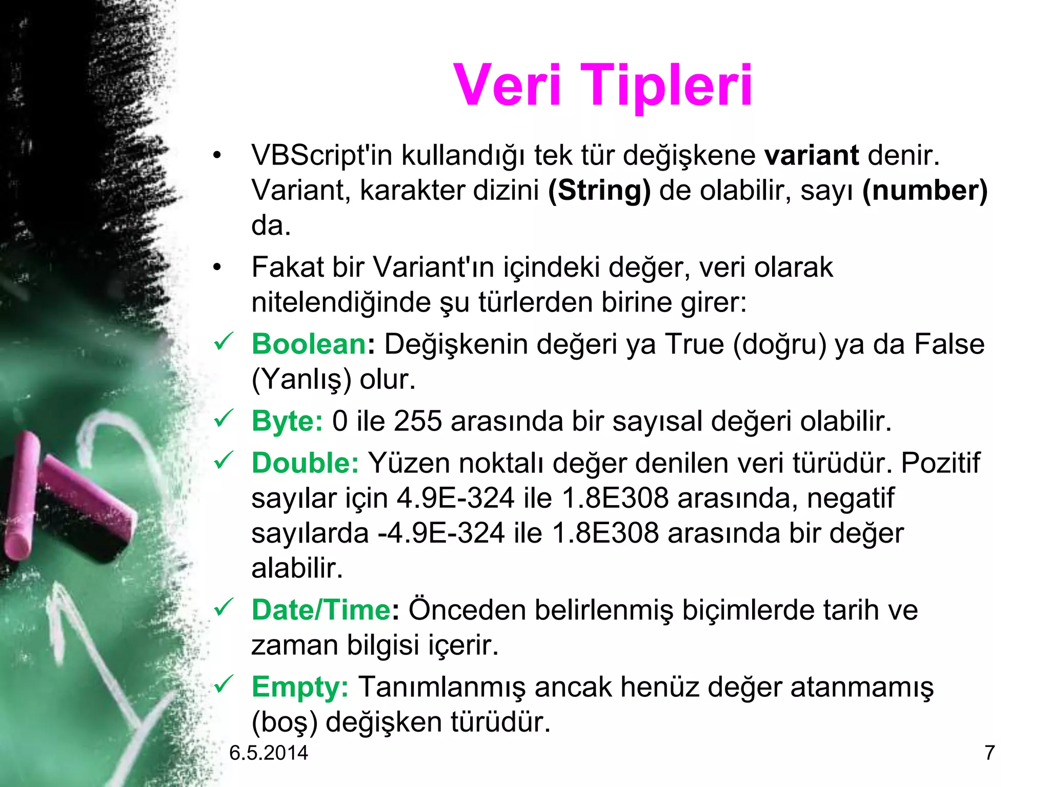 Veri Tipleri
• VBScript'in kullandığı tek tür değişkene variant denir.
Variant, karakter dizini (String) de olabilir, sayı (number)
da.
• Fakat bir Variant'ın içindeki değer, veri olarak
nitelendiğinde şu türlerden birine girer:
 Boolean: Değişkenin değeri ya True (doğru) ya da False
(Yanlış) olur.
 Byte: 0 ile 255 arasında bir sayısal değeri olabilir.
 Double: Yüzen noktalı değer denilen veri türüdür. Pozitif
sayılar için 4.9E-324 ile 1.8E308 arasında, negatif
sayılarda -4.9E-324 ile 1.8E308 arasında bir değer
alabilir.
 Date/Time: Önceden belirlenmiş biçimlerde tarih ve
zaman bilgisi içerir.
 Empty: Tanımlanmış ancak henüz değer atanmamış
(boş) değişken türüdür.
6.5.2014 7
 