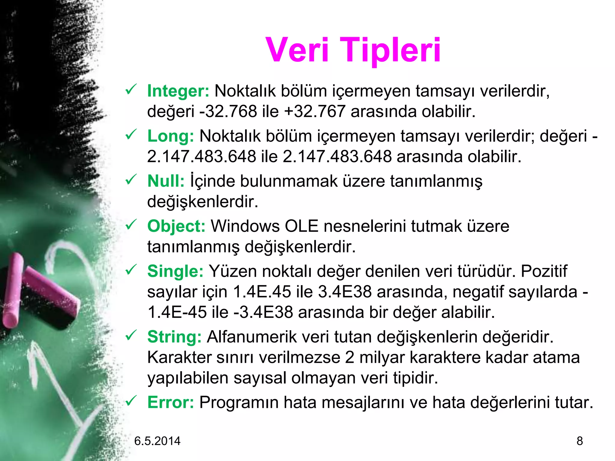 Veri Tipleri
 Integer: Noktalık bölüm içermeyen tamsayı verilerdir,
değeri -32.768 ile +32.767 arasında olabilir.
 Long: Noktalık bölüm içermeyen tamsayı verilerdir; değeri -
2.147.483.648 ile 2.147.483.648 arasında olabilir.
 Null: İçinde bulunmamak üzere tanımlanmış
değişkenlerdir.
 Object: Windows OLE nesnelerini tutmak üzere
tanımlanmış değişkenlerdir.
 Single: Yüzen noktalı değer denilen veri türüdür. Pozitif
sayılar için 1.4E.45 ile 3.4E38 arasında, negatif sayılarda -
1.4E-45 ile -3.4E38 arasında bir değer alabilir.
 String: Alfanumerik veri tutan değişkenlerin değeridir.
Karakter sınırı verilmezse 2 milyar karaktere kadar atama
yapılabilen sayısal olmayan veri tipidir.
 Error: Programın hata mesajlarını ve hata değerlerini tutar.
6.5.2014 8
 