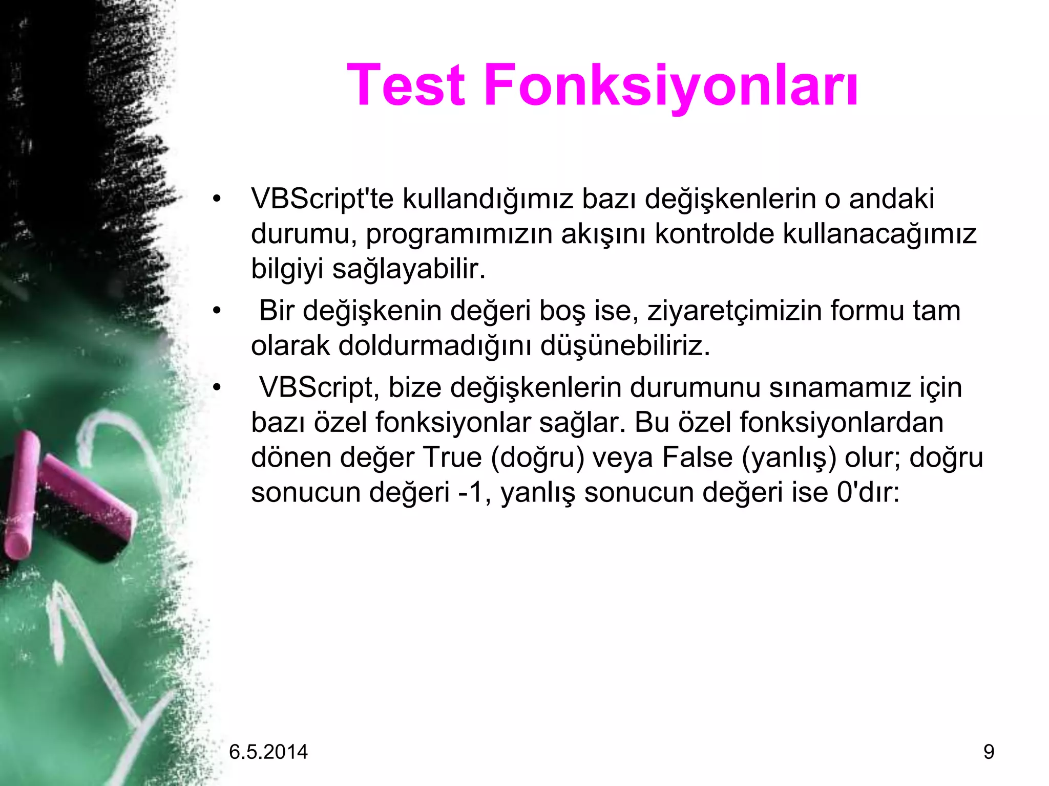 Test Fonksiyonları
• VBScript'te kullandığımız bazı değişkenlerin o andaki
durumu, programımızın akışını kontrolde kullanacağımız
bilgiyi sağlayabilir.
• Bir değişkenin değeri boş ise, ziyaretçimizin formu tam
olarak doldurmadığını düşünebiliriz.
• VBScript, bize değişkenlerin durumunu sınamamız için
bazı özel fonksiyonlar sağlar. Bu özel fonksiyonlardan
dönen değer True (doğru) veya False (yanlış) olur; doğru
sonucun değeri -1, yanlış sonucun değeri ise 0'dır:
6.5.2014 9
 
