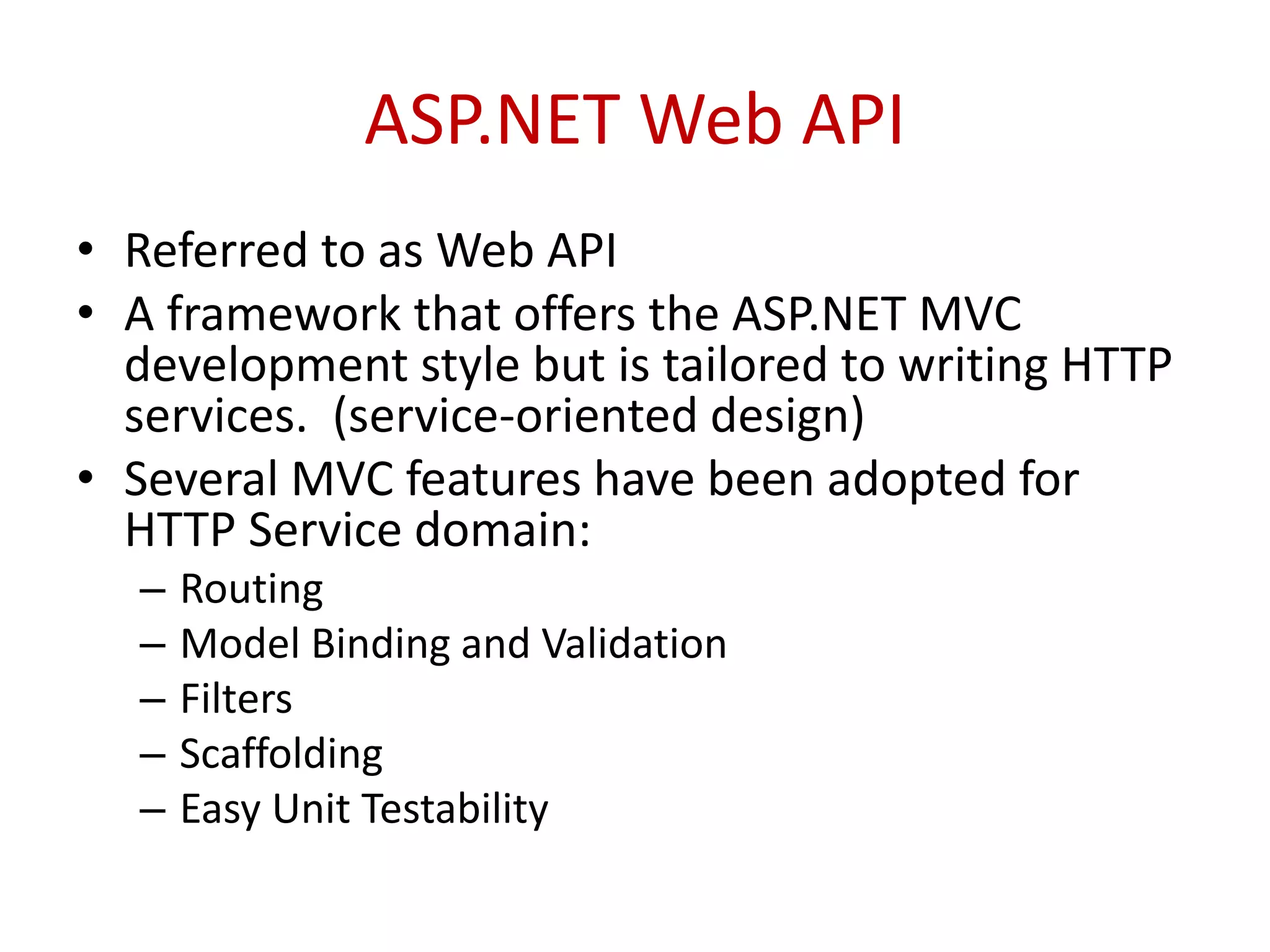 ASP.NET Web API
• Referred to as Web API
• A framework that offers the ASP.NET MVC
development style but is tailored to writing HTTP
services. (service-oriented design)
• Several MVC features have been adopted for
HTTP Service domain:
– Routing
– Model Binding and Validation
– Filters
– Scaffolding
– Easy Unit Testability
 
