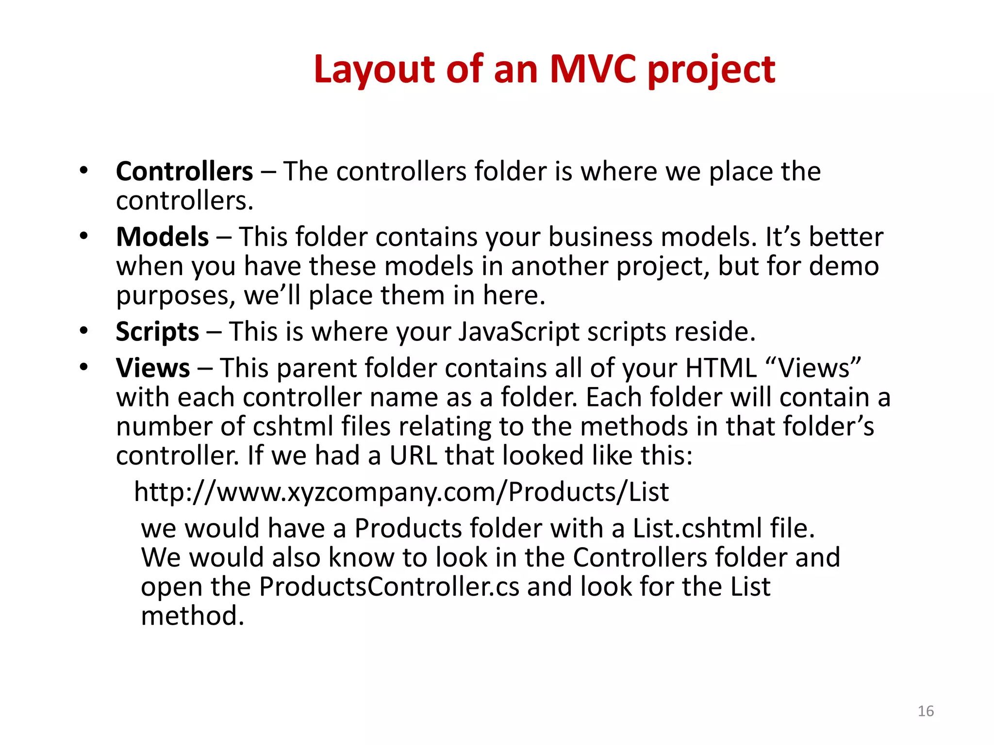 Layout of an MVC project
16
• Controllers – The controllers folder is where we place the
controllers.
• Models – This folder contains your business models. It’s better
when you have these models in another project, but for demo
purposes, we’ll place them in here.
• Scripts – This is where your JavaScript scripts reside.
• Views – This parent folder contains all of your HTML “Views”
with each controller name as a folder. Each folder will contain a
number of cshtml files relating to the methods in that folder’s
controller. If we had a URL that looked like this:
http://www.xyzcompany.com/Products/List
we would have a Products folder with a List.cshtml file.
We would also know to look in the Controllers folder and
open the ProductsController.cs and look for the List
method.
 