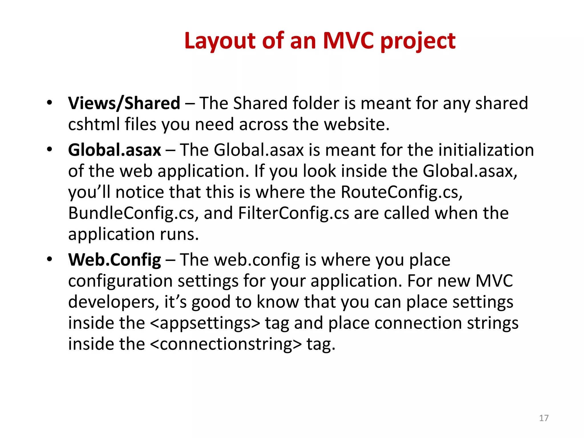 Layout of an MVC project
17
• Views/Shared – The Shared folder is meant for any shared
cshtml files you need across the website.
• Global.asax – The Global.asax is meant for the initialization
of the web application. If you look inside the Global.asax,
you’ll notice that this is where the RouteConfig.cs,
BundleConfig.cs, and FilterConfig.cs are called when the
application runs.
• Web.Config – The web.config is where you place
configuration settings for your application. For new MVC
developers, it’s good to know that you can place settings
inside the <appsettings> tag and place connection strings
inside the <connectionstring> tag.
 