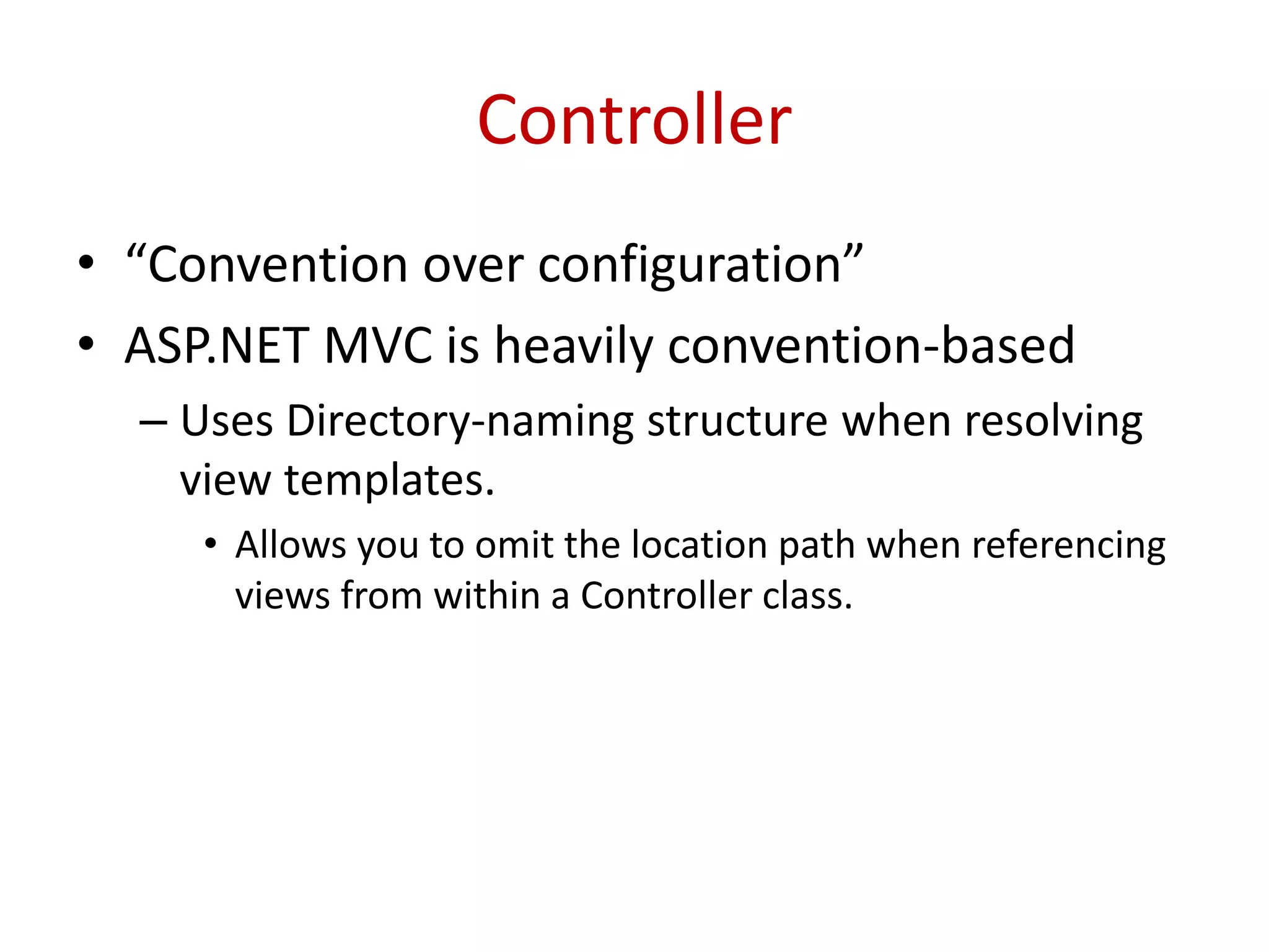 Controller
• “Convention over configuration”
• ASP.NET MVC is heavily convention-based
– Uses Directory-naming structure when resolving
view templates.
• Allows you to omit the location path when referencing
views from within a Controller class.
 