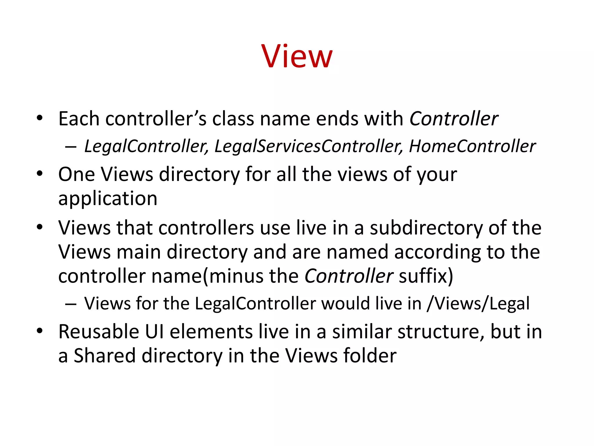 View
• Each controller’s class name ends with Controller
– LegalController, LegalServicesController, HomeController
• One Views directory for all the views of your
application
• Views that controllers use live in a subdirectory of the
Views main directory and are named according to the
controller name(minus the Controller suffix)
– Views for the LegalController would live in /Views/Legal
• Reusable UI elements live in a similar structure, but in
a Shared directory in the Views folder
 