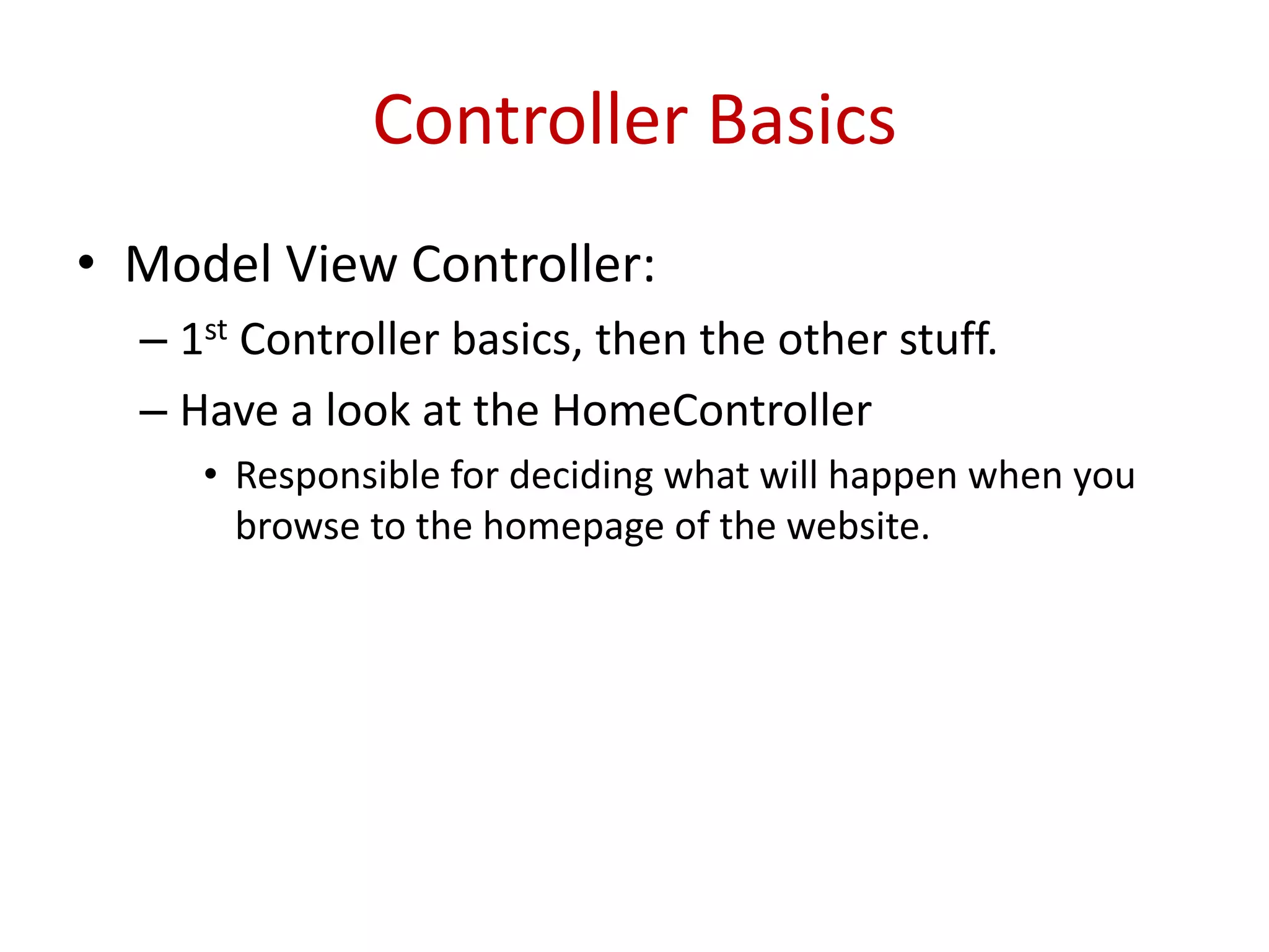 Controller Basics
• Model View Controller:
– 1st Controller basics, then the other stuff.
– Have a look at the HomeController
• Responsible for deciding what will happen when you
browse to the homepage of the website.
 