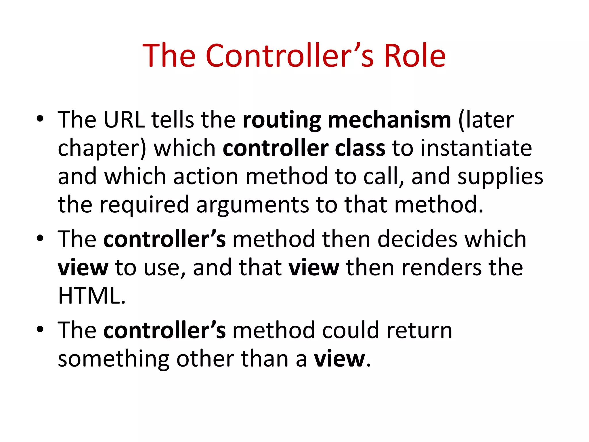The Controller’s Role
• The URL tells the routing mechanism (later
chapter) which controller class to instantiate
and which action method to call, and supplies
the required arguments to that method.
• The controller’s method then decides which
view to use, and that view then renders the
HTML.
• The controller’s method could return
something other than a view.
 