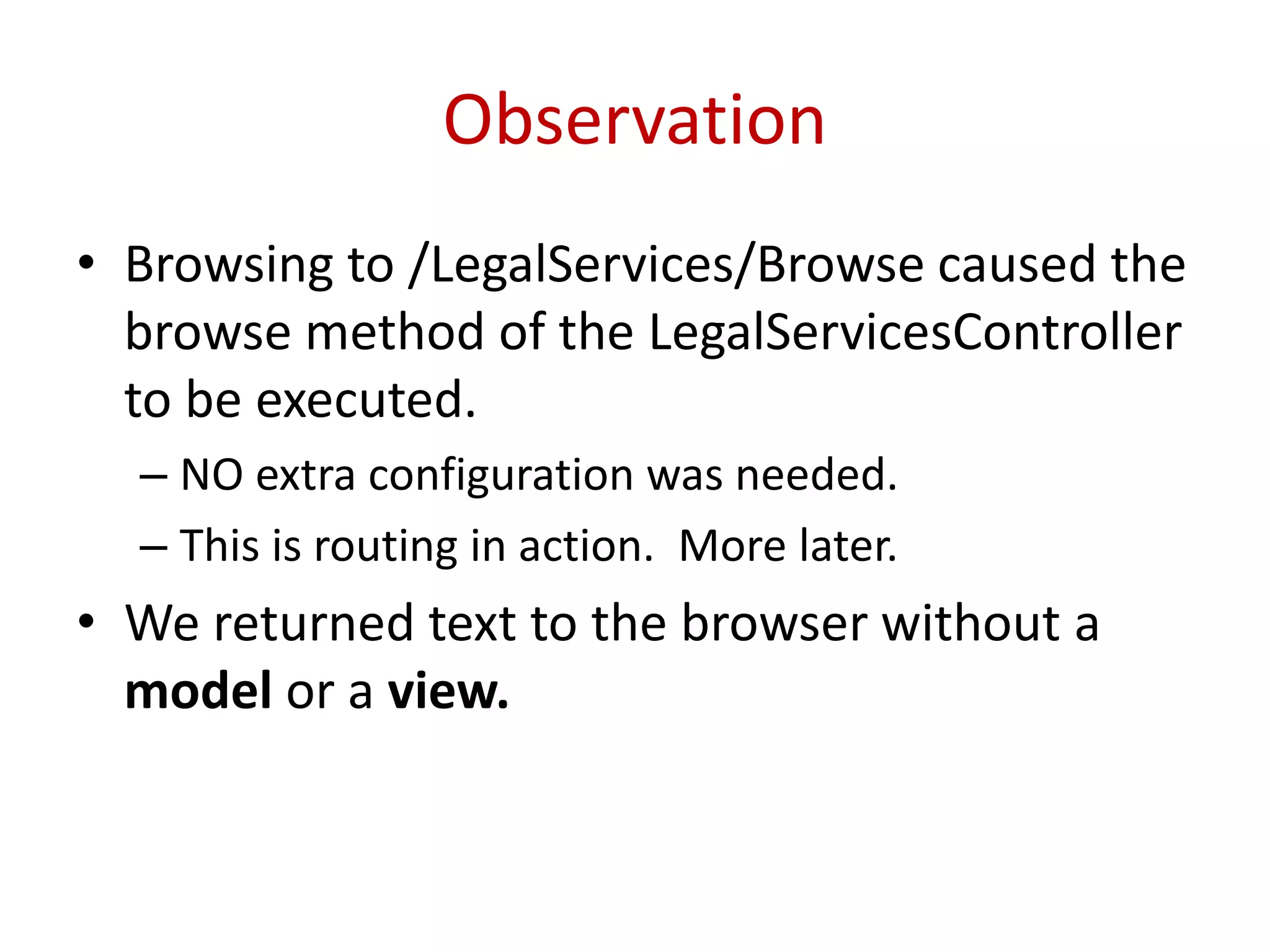 Observation
• Browsing to /LegalServices/Browse caused the
browse method of the LegalServicesController
to be executed.
– NO extra configuration was needed.
– This is routing in action. More later.
• We returned text to the browser without a
model or a view.
 