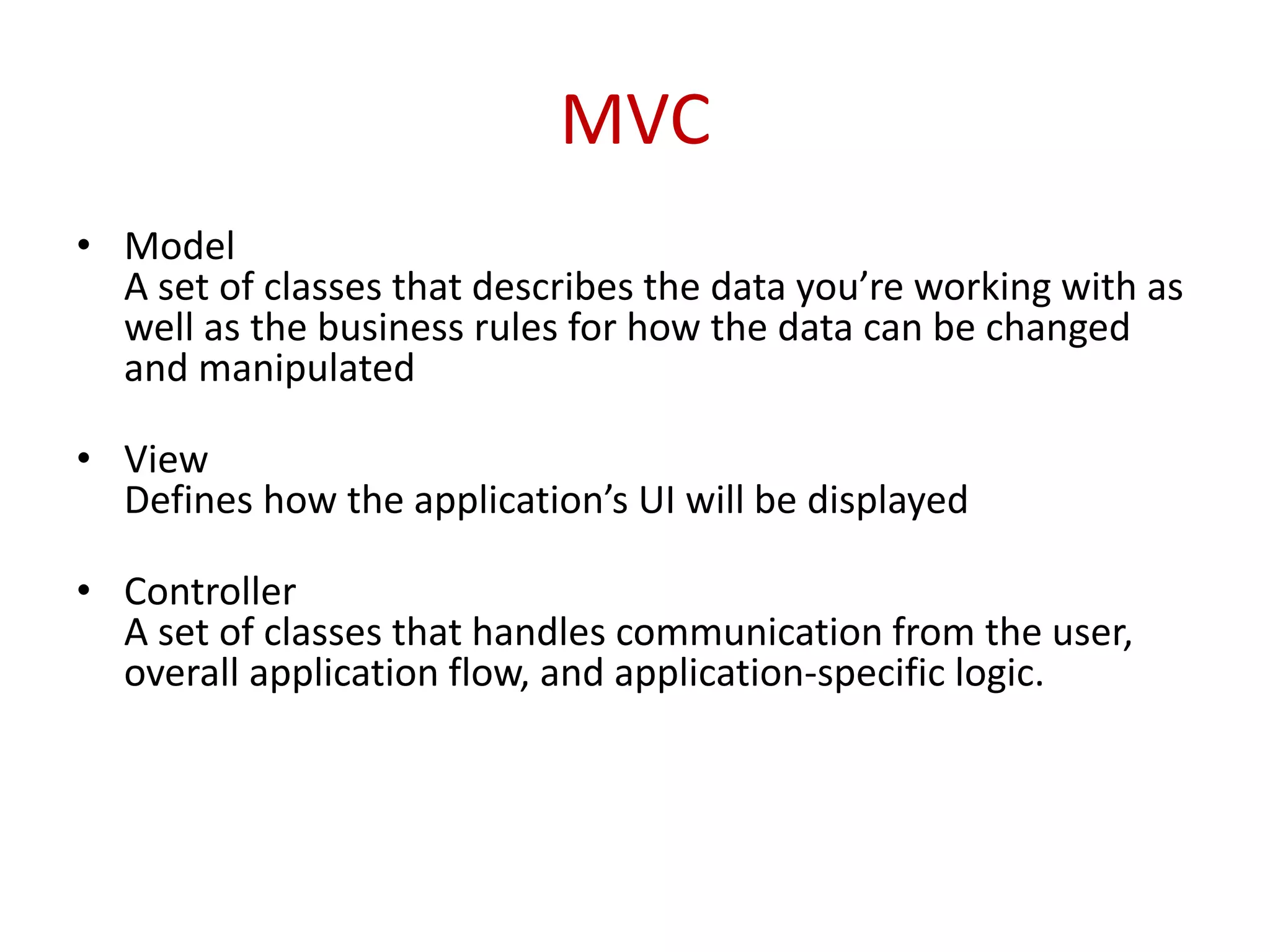 MVC
• Model
A set of classes that describes the data you’re working with as
well as the business rules for how the data can be changed
and manipulated
• View
Defines how the application’s UI will be displayed
• Controller
A set of classes that handles communication from the user,
overall application flow, and application-specific logic.
 