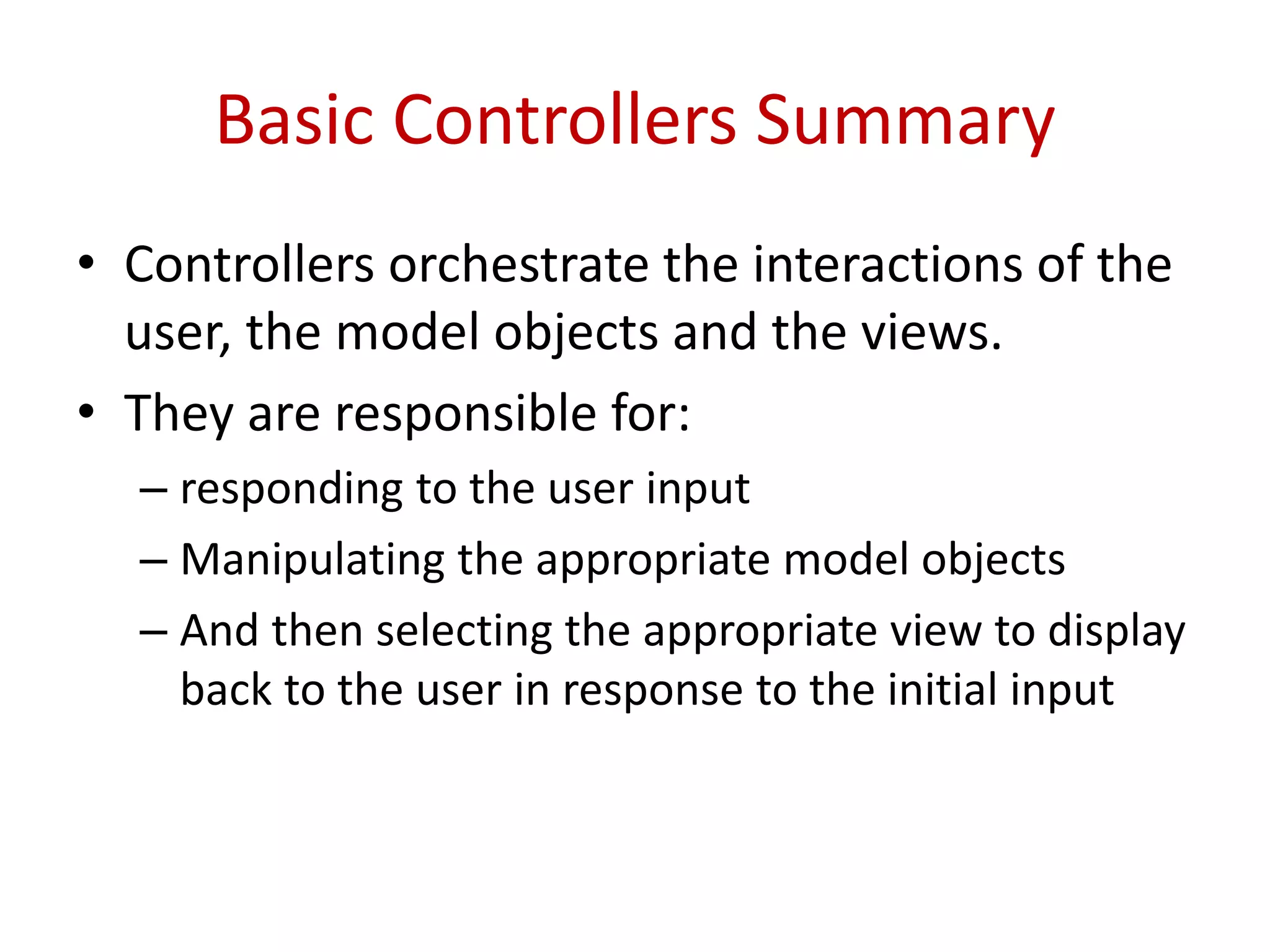 Basic Controllers Summary
• Controllers orchestrate the interactions of the
user, the model objects and the views.
• They are responsible for:
– responding to the user input
– Manipulating the appropriate model objects
– And then selecting the appropriate view to display
back to the user in response to the initial input
 