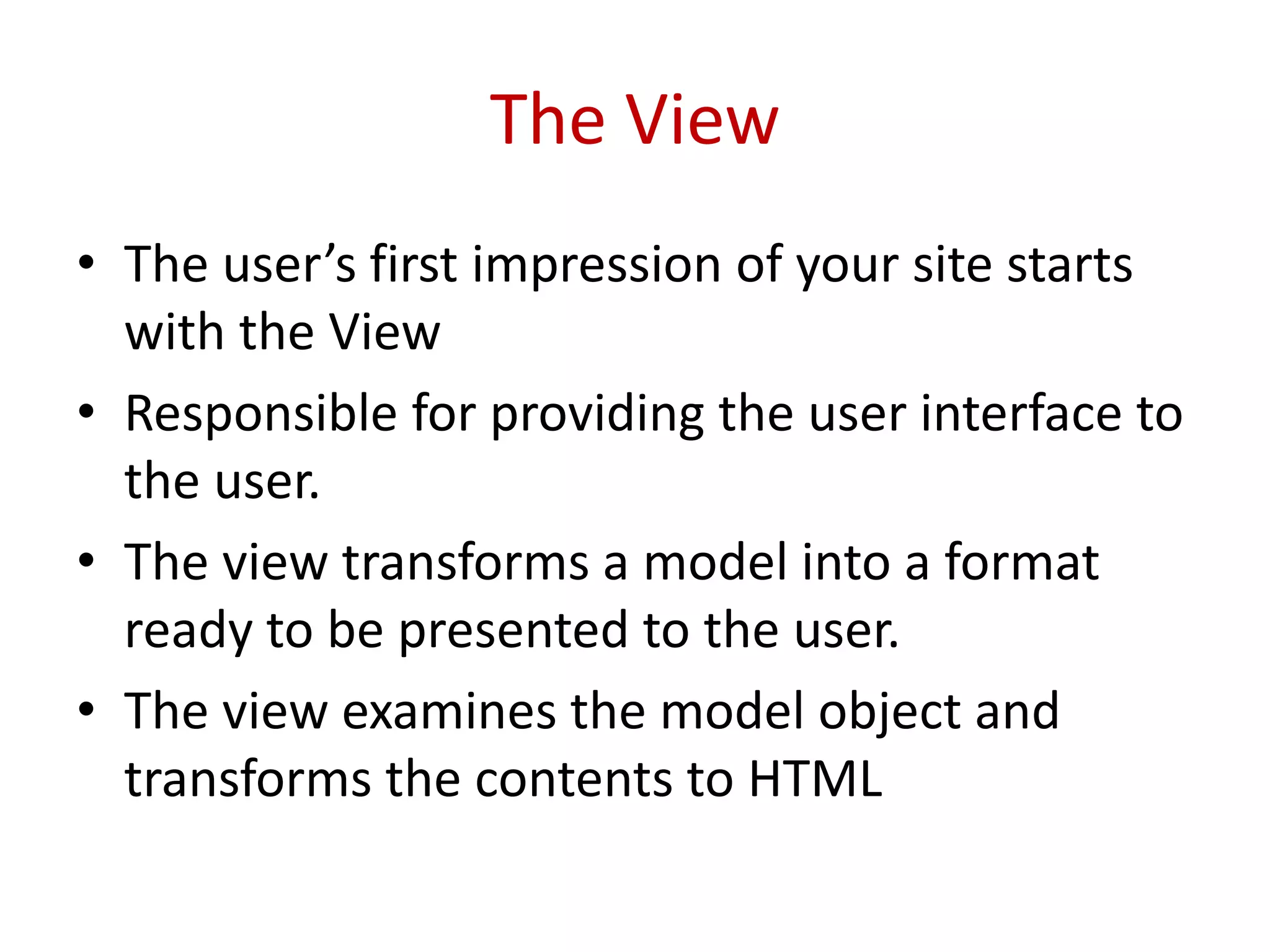 The View
• The user’s first impression of your site starts
with the View
• Responsible for providing the user interface to
the user.
• The view transforms a model into a format
ready to be presented to the user.
• The view examines the model object and
transforms the contents to HTML
 