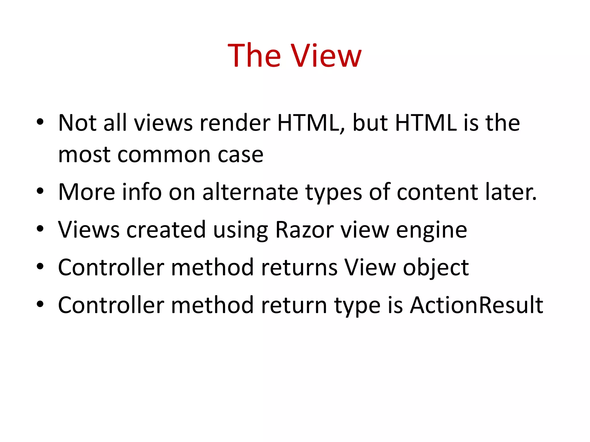 The View
• Not all views render HTML, but HTML is the
most common case
• More info on alternate types of content later.
• Views created using Razor view engine
• Controller method returns View object
• Controller method return type is ActionResult
 
