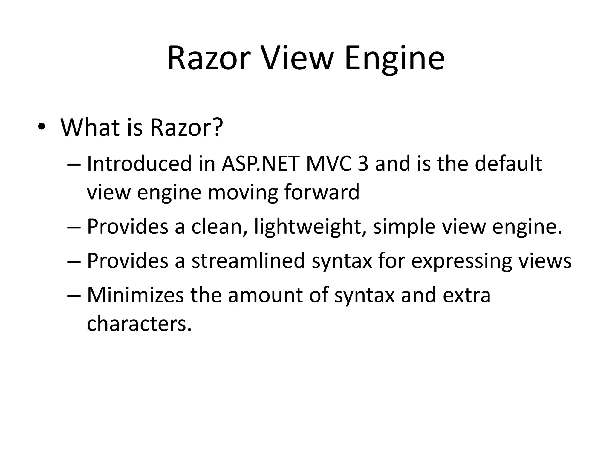 Razor View Engine
• What is Razor?
– Introduced in ASP.NET MVC 3 and is the default
view engine moving forward
– Provides a clean, lightweight, simple view engine.
– Provides a streamlined syntax for expressing views
– Minimizes the amount of syntax and extra
characters.
 