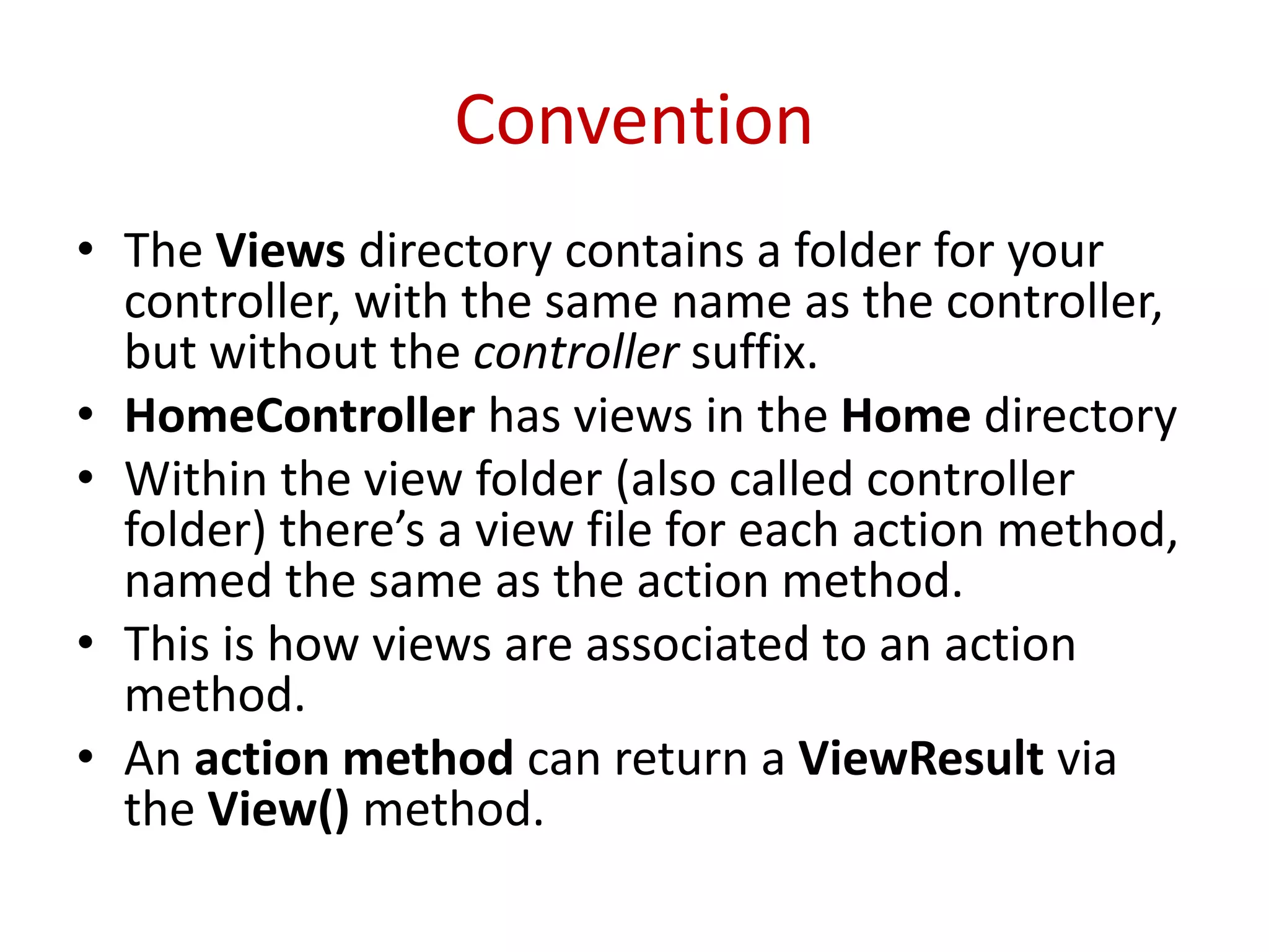 Convention
• The Views directory contains a folder for your
controller, with the same name as the controller,
but without the controller suffix.
• HomeController has views in the Home directory
• Within the view folder (also called controller
folder) there’s a view file for each action method,
named the same as the action method.
• This is how views are associated to an action
method.
• An action method can return a ViewResult via
the View() method.
 