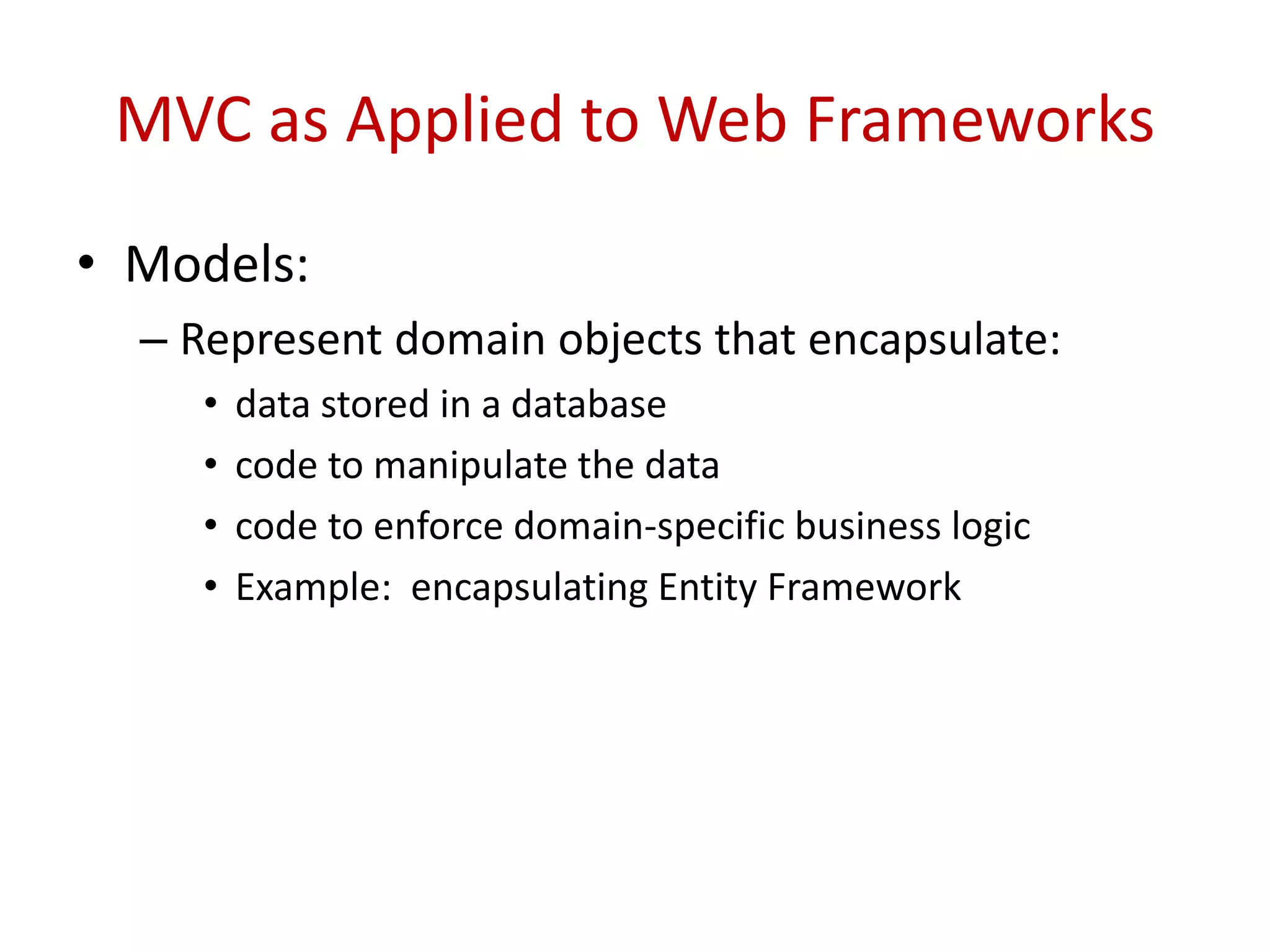 MVC as Applied to Web Frameworks
• Models:
– Represent domain objects that encapsulate:
• data stored in a database
• code to manipulate the data
• code to enforce domain-specific business logic
• Example: encapsulating Entity Framework
 