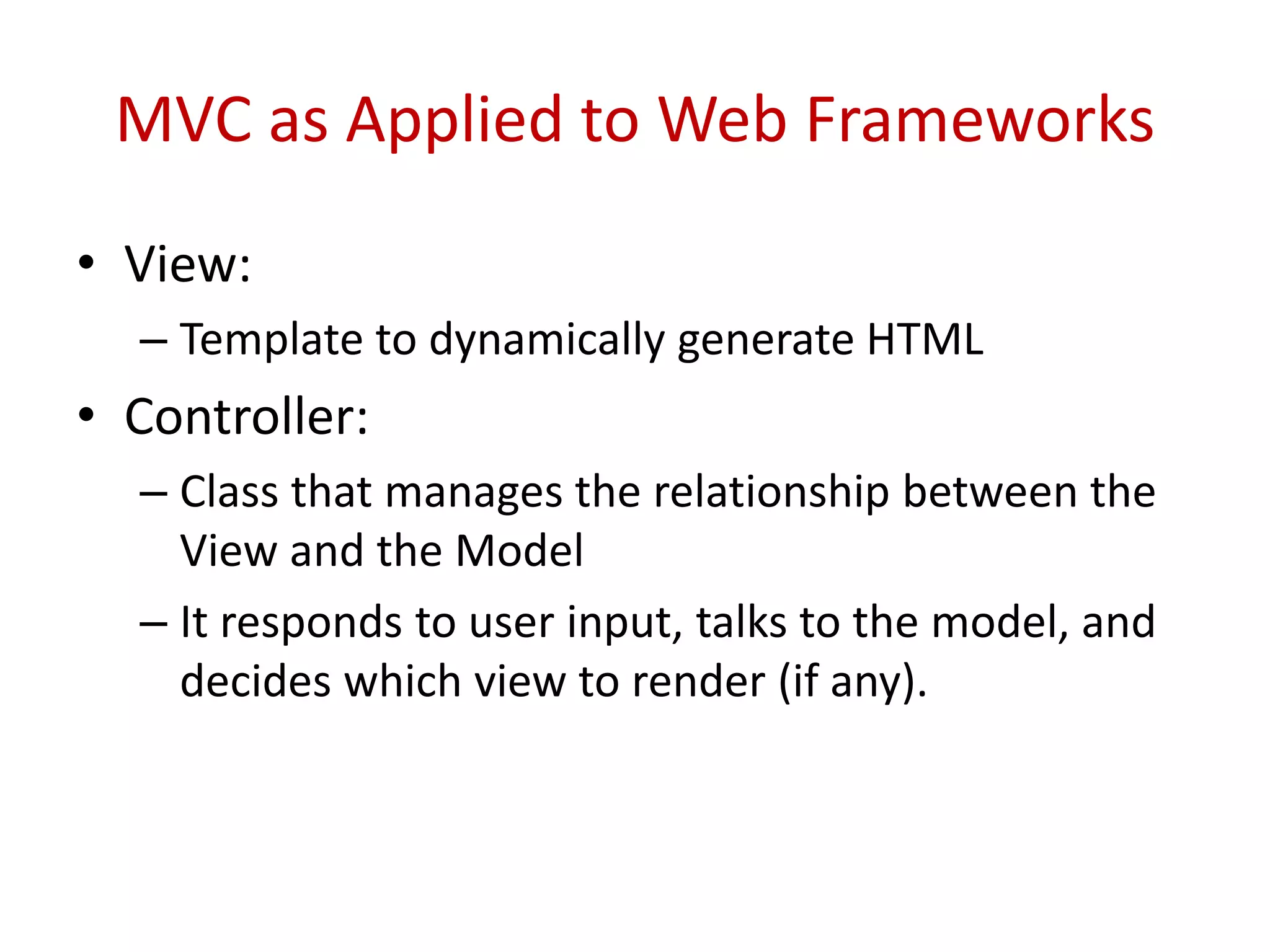 MVC as Applied to Web Frameworks
• View:
– Template to dynamically generate HTML
• Controller:
– Class that manages the relationship between the
View and the Model
– It responds to user input, talks to the model, and
decides which view to render (if any).
 