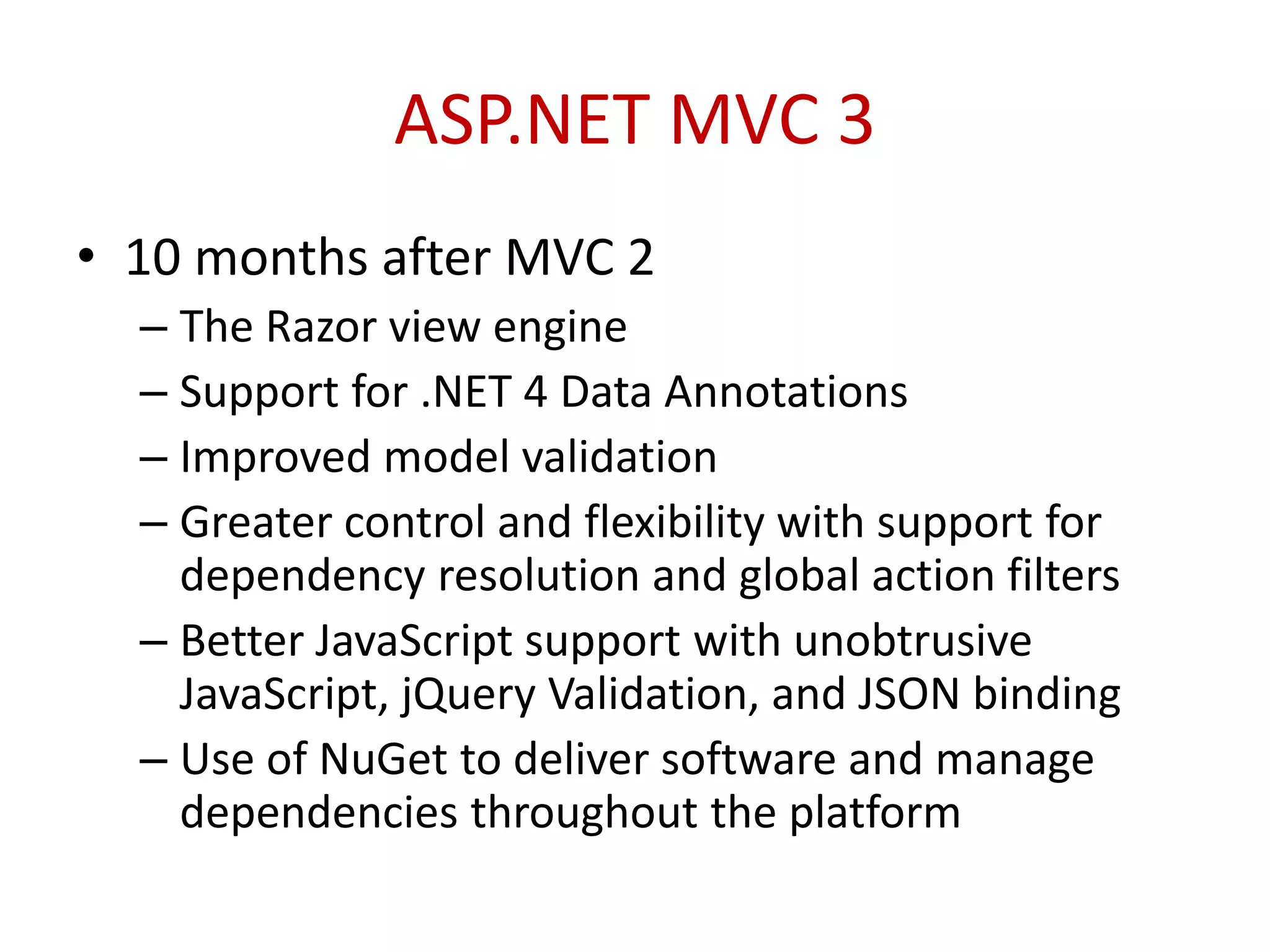 ASP.NET MVC 3
• 10 months after MVC 2
– The Razor view engine
– Support for .NET 4 Data Annotations
– Improved model validation
– Greater control and flexibility with support for
dependency resolution and global action filters
– Better JavaScript support with unobtrusive
JavaScript, jQuery Validation, and JSON binding
– Use of NuGet to deliver software and manage
dependencies throughout the platform
 