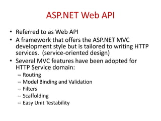 ASP.NET Web API
• Referred to as Web API
• A framework that offers the ASP.NET MVC
development style but is tailored to writing HTTP
services. (service-oriented design)
• Several MVC features have been adopted for
HTTP Service domain:
– Routing
– Model Binding and Validation
– Filters
– Scaffolding
– Easy Unit Testability
 