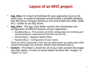 Layout of an MVC project
15
• App_Data –it’s meant to hold data for your application (just as the
name says). A couple of examples would include a portable database
(like SQL Server Compact Edition) or any kind of data files (XML, JSON,
etc.). I prefer to use SQL Server.
• App_Start – The App_Start folder contains the initialization and
configuration of different features of your application.
– BundleConfig.cs – This contains all of the configuration for minifying and
compressing your JavaScript and CSS files into one file.
– FilterConfig.cs – Registers Global Filters.
– RouteConfig.cs – Configuration of your routes.
There are other xxxxConfig.cs files that are added when you apply other MVC-
related technologies (for example, WebAPI adds WebApiConfig.cs).
• Content – This folder is meant for all of your static content like images
and style sheets. It’s best to create folders for them like “images” or
“styles” or “css”.
 